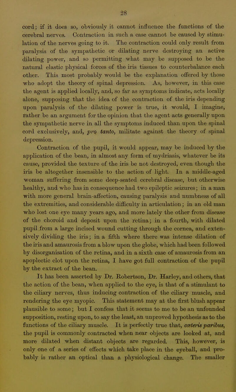 cord; if it does so, obviously it cannot influence the functions of the cerebral nerves. Contraction in such a case cannot be caused by stimu- lation of the nerves going to it. The conti-action could only result from paralysis of the sympathetic or dilating nerve destroying an active dilating powex-, and so permitting what may be supposed to be the natural elastic physical forces of the iris tissues to counterbalance each other. This most probably would be the explanation offered by those who adopt the theory of spinal depression. As, however, in this case the agent is applied locally, and, so far as symptoms indicate, acts locally alone, supposing that the idea of the contraction of the iris depending upon paralysis of the dUatrug power is true, it would, I imagine, rather be an argument for the opinion that the agent acts generally upon the sympathetic nerve in all the symptoms induced than upon the spinal cord exclusively, and, pi-q tanto, militate against the theory of spinal depression. Contraction of the pupU, it would appear, may be induced by the application of the bean, in almost any form of mydriasis, whatever be its cause, provided the texture of the iris be not destroyed, even though the iris be altogether insensible to the action of light. In a middle-aged woman suffering from some deep-seated cerebral disease, but otherwise healthy, and who has in consequence had two epileptic seizures; in a man with more general brain-affection, causing paralysis and numbness of all the extremities, and considerable difficulty in articulation; in an old man who lost one eye many years ago, and more lately the other from disease of the choroid and deposit upon the retina; in a fourth, with dilated puj^U from a large incised wound cutting through the cornea, and exten- sively dividing the iris; in a fifth where there was intense dilation of the iris and amaurosis from a blow upon the globe, which had been followed by disorganisation of the retina, and in a sixth case of amaurosis from an apoplectic clot upon the retina, I have got full contraction of the pupil by the extract of the bean. It has been asserted by Dr. Robertson, Dr. Harley, and others, that the action of the bean, when applied to the eye, is that of a stimulant to the ciliary nerves, thus inducing contraction of the ciliary muscle, and rendering the eye myopic. Tliis statement may at the first blush appear plausible to some; but I confess that it seems to me to be an unfounded supposition, resting upon, to say the least, an unproved hypothesis as to the functions of the ciliary muscle. It is perfectly true that, cceteris paribus, the pupil is commonly contracted when near objects are looked at, and more dilated when distant objects are regarded. This, liowever, is only one of a series of effects which take place in the eyeball, and pro- bably is rather an optical than a physiological change. Tlie smaller