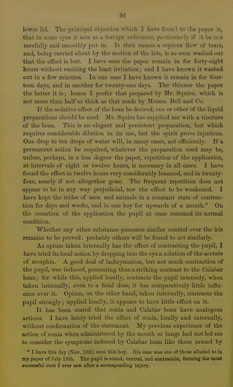 lower lid. The principal objection which I have founrl to ihe paper is, that in some eyes it acts as a foreign substance, particularly if it be not carefully and smoothly put in. It then causes a copious flow of teai-s, and, being can-ied about by the motion of the lids, is so soon washed out that the effect is lost. I have seen the paper remain in for forty-eight hours without exciting the least irritation; and I have known it washed ont in a feW minutes. In one case I have known it remain in for four- teen days, and in another for twenty-one days. The thinner the paper the better it is; hence I prefer that prepared by Mr. Squire, which is not more than half as thick as that made by Messrs. Bell and Co. If the sedative effect of the bean be desii'ed, one or other of the liquid preparations should be used. Mr. Sqiiire has supplied me with a tincture of the bean. This is an elegant and persistent preparation, but which requires considerable dilution in its use, lest the spirit prove injurious. One drop to ten drops of water will, in many cases, act efficiently. If a permanent action be required, whatever the preparation used may be, unless, perhaps, in a less degree the paper, repetition- of the application, at intervals of eight or twelve hours, is necessaiy in all cases. I have fotmd the effect in twelve hours very considerably lessened, and in twenty- four, nearly if not altogether gone. The frequent repetition does not appear to be in any way prejudicial, nor the effect to be weakened. I have kept the irides of men and animals in a constant state of contrac- tion for days and weeks, and in one boy for upwards of a month.On the cessation of the application the pupil at once resumed its normal condition. Whether any other substance possesses similar control over the iris remains to be proved: pi-obably others will be found to act similarly. As opium taken internally has the effect of contracting the pupil, I have tried its local action by dropping into the eye a solution of the acetate of morphia. A good deal of lachrymation, but not much contraction of the pupil, was induced, presenting thus a striking contrast to tlie Calabar bean; for while this, applied locally, contracts tlie pupil intensely, when taken internally, even to a fatal dose, it has comparatively little influ- ence over it. Opium, on the other hand, taken internally, contracts the pupil strongly; applied locally, it appears to have little effect on it. It has been stated that conia and Calabar bean have analogous actions. I have lately tried the effect of conia, locally and internally, without confirmation of the statement. My prexdous expeidence of the action of conia when administered by the mouth or lungs had not led me to consider the symptoms induced by Calabar bean like those caused by • I have this day (Nov. lOtli) seen this boy. His case was one of those alluded to ia my paper of July 18th. The pupil is round, central, and contractile, forming the most encceBBful cure I ever saw after a corresponding injury,