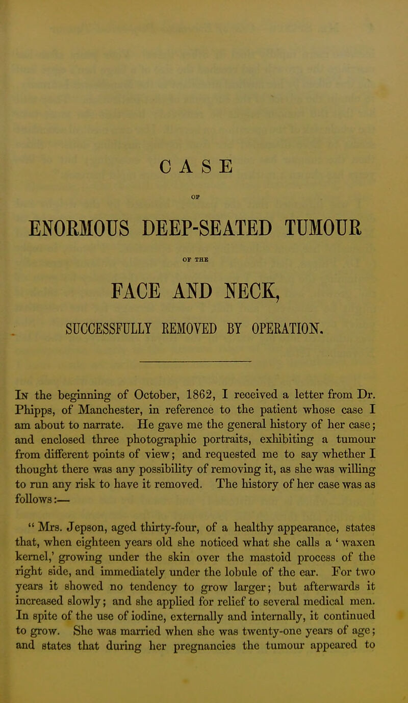 OP ENORMOUS DEEP-SEATED TUMOUR OF THB FACE AND NECK, SUCCESSFULLY REMOVED BY OPERATION. In the beginning of October, 1862, I received a letter from Dr. Phipps, of Manchester, in reference to the patient whose case I am about to narrate. He gave me the general history of her case; and enclosed three photographic portraits, exhibiting a tumour from different points of view; and requested me to say whether I thought there was any possibility of removing it, as she was willing to run any risk to have it removed. The history of her case was as follows:—  Mrs. Jepson, aged thirty-four, of a healthy appearance, states that, when eighteen years old she noticed what she calls a ' waxen kernel,' growing under the skin over the mastoid process of the right side, and immediately under the lobule of the ear. For two years it showed no tendency to grow larger; but afterwards it increased slowly; and she applied for relief to several medical men. In spite of the use of iodine, externally and internally, it continued to grow. She was married when she was twenty-one years of age; and states that during her pregnancies the tumoiu- appeared to