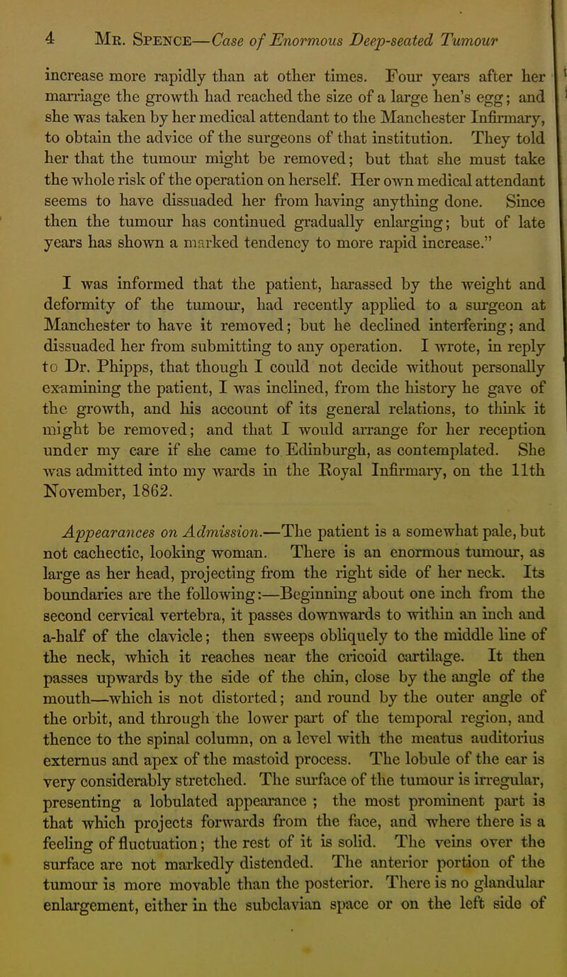 increase more rapidly than at other times. Four years after her marriage the growth had reached the size of a large hen's egg; and she was taken by her medical attendant to the Manchester Infirmary, to obtain the advice of the surgeons of that institution. They told her that the tumour might be removed; but that she must take the whole risk of the operation on herself. Her own medical attendant seems to have dissuaded her from having anything done. Since then the tumour has continued gradually enlarging; but of late years has shown a marked tendency to more rapid increase. I was informed that the patient, harassed by the weight and deformity of the tumour, had recently applied to a surgeon at Manchester to have it removed; but he declined interfering; and dissuaded her from submitting to any operation. I wrote, in reply to Dr. Phipps, that though I could not decide without personally ex-amining the patient, I was inclined, from the history he gave of the growth, and his account of its general relations, to thuik it might be removed; and that I would arrange for her reception under my care if she came to Edinburgh, as contemplated. She Avas admitted into my wards in the Boyal Infirmary, on the 11th November, 1862. Appearances on Admission.—The patient is a somewhat pale, but not cachectic, looking woman. There is an enormous tumour, as large as her head, projecting from the right side of her neck. Its boundaries are the follovving:—Beginning about one inch from the second cervical vertebra, it passes downwards to -within an inch and a-half of the clavicle; then sweeps obliquely to the middle line of the neck, which it reaches near the cricoid cartilage. It then passes upwards by the side of the chin, close by the angle of the mouth—which is not distorted; and round by the outer angle of the orbit, and through the lower part of the temporal region, and thence to the spinal column, on a level with the meatus auditorius extemus and apex of the mastoid process. The lobule of the ear is very considerably stretched. The sm-face of the tumour is irregular, presenting a lobulated appeai*ance ; the most prominent part is that which projects forwards from the face, and where there is a feeling of fluctuation; the rest of it is solid. The veins over the surface are not markedly distended. The anterior portion of the tumour is more movable than the posterior. There is no glandular enlai-gement, either in the subclavian space or on the left side of