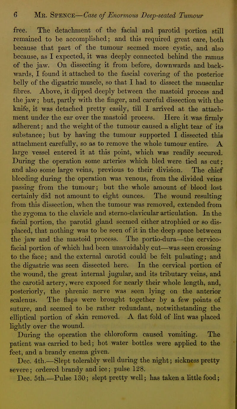 free. The detachment of the facial and parotid portion still remained to be accomplished; and this required great care, both because that part of the tumour seemed more cystic, and also because, as I expected, it was deeply connected behind the ramus of the jaw. On dissecting it from before, downwards and back- wards, I found it attached to the fascial covering of the posterior belly of the digastric muscle, so that I had to dissect the muscular fibres. Above, it dipped deeply between the mastoid process and the jaw; but, partly -with the finger, and careful dissection with the knife, it was detached pretty easily, till I arrived at the attach- ment under the ear over the mastoid process. Here it was firmly adherent; and the weight of the tumour caused a slight tear of its substance; but by having the tumour supported I dissected this attachment carefully, so as to remove the whole tumour entire. A large vessel entered it at this point, which was readily secured. During the operation some arteries which bled were tied as cut; and also some large veins, previous to their division. The chief bleeding during the operation was venous, from the divided veins passing from the tumour; but the whole amount of blood lost certainly did not amount to eight ounces. The wound resulting from this dissection, when the tumour was removed, extended from the zygoma to the clavicle and sterno-clavicular articulation. In the facial portion, the parotid gland seemed either atrophied or so dis- placed, that nothing was to be seen of it in the deep space between the jaw and the mastoid process. The portio-dura—the cervico- facial portion of which had been unavoidably cut—was seen crossing to the face; and the external carotid could be felt pulsating; and the digastric was seen dissected here. In the cervical portion of the wound, the great internal jugular, and its tributary veins, and the carotid artery, were exposed for nearly their whole length, and, posteriorly, the phi-enic nerve Avas seen lying on the anterior scalenus. The flaps were brought together by a few points of suture, and seemed to be rather redundant, notwithstanding the elliptical portion of skin removed. A flat fold of lint was placed lightly over the wound. During the operation the chloroform caused vomiting. The patient was carried to bed; hot water bottles were apphed to the feet, and a brandy enema given. Dec. 4th.—Slept tolerably well during the night; sickness pretty severe; ordered brandy and ice; pulse 128. Dec. 5th.—Pulse 130; slept pretty well; has taken a little food;