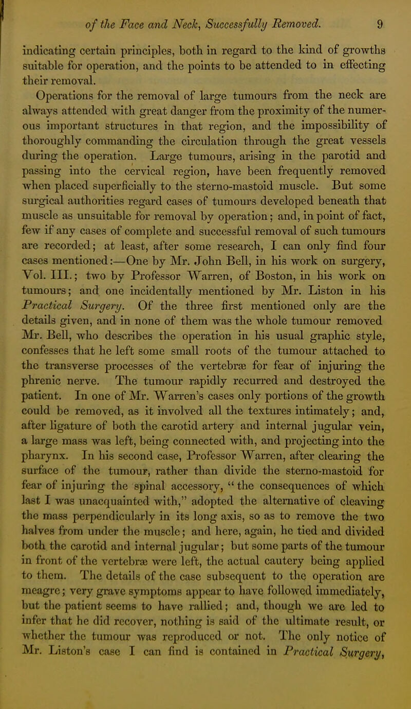 indicating certain principles, both in regard to the kind of growths suitable for operation, and the points to be attended to in effecting their removal. Operations for the removal of large tumours fi'om the neck are always attended with great danger from the proximity of the numer- ous important structures in that region, and the impossibility of thoroughly commanding the circulation through the great vessels dm*ing the operation. Large tumours, arising in the parotid and passing into the cervical region, have been frequently removed when placed superficially to the sterno-mastoid muscle. But some surgical authorities regard cases of tumom-s developed beneath that muscle as unsuitable for removal by operation; and, in point of fact, few if any cases of complete and successful removal of such tumours are recorded; at least, after some research, I can only find four cases mentioned:—One by Mr. John Bell, in his work on sm-geiy, Vol. III.; two by Professor Warren, of Boston, in his work on tumours; and one incidentally mentioned by Mr. Listen in liis Practical Surgery. Of the three first mentioned only are the details given, and in none of them was the Avhole tumour removed Mr. BeU, who describes the operation in his usual graphic style, confesses that he left some small roots of the tumour attached to the transverse processes of the vertebrae for fear of injuring the phrenic nerve. The tumour rapidly recurred and destroyed the patient. In one of Mr. WaiTcn's cases only portions of the growth could be removed, as it involved all the textures intimately; and, after ligatm'e of both the carotid artery and internal jugular vein, a large mass was left, being connected with, and projecting into the pharynx. In his second case, Professor Warren, after clearing the surface of the tumour, rather than divide the sterno-mastoid for fear of injuring the spinal accessory,  the consequences of which last I was unacquainted with, adopted the alternative of cleaving the mass perpendicularly in its long axis, so as to remove the two halves from under the muscle; and here, again, he tied and divided both the carotid and internal jugular; but some parts of the tumour in front of the vertebrae were left, the actual cautery being applied to them. The details of the case subsequent to the operation are meagre; very grave symptoms appear to have followed immediately, but the patient seems to have rallied; and, though we are led to infer that he did recover, nothing is said of the ultimate result, or whether the tumour was reproduced or not. The only notice of Mr. Liston's case I can find is contained in Practical Surgery,