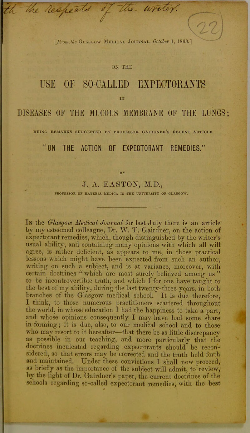 ON THE USE OF SO-CALLED EXPECTORANTS IN DISEASES OF THE MUCOUS MEMBRANE OF THE LUNGS; BEING REilARKS SUGGESTED BY PROFESSOB GAIRDNER's RECENT ARTICLE ON THE ACTION OF EXPECTORANT REMEDIES. J. A. EASTON, M.D., PROFESSOR OF MATERIA MEDICA IN THE UNIVERSITY OF GLASOOW. In the Glasgow Medical Journal for last July there is an article by my esteemed colleague, Dr. W. T. Gairdner, on the action of expectorant remedies, which, though distinguished by the writer's usual ability, and containing many opinions with which all will agree, is rather deficient, as appears to me, in those practical lessons which might have heen expected from such an author, writing on such a subject, and is at variance, moreover, with certain doctrines  which are most surely believed among us  to be incontrovertible truth, and which I for one have taught to the best of my ability, during the last twenty-three years, in both branches of the Glasgow medical school. It is due therefore, I think, to those numerous practitioners scattered throughout the world, in whose education I had the happiness to take a part, and whose opinions consequently I may have had some share in forming; it is due, also, to our medical school and to those who may resort to it hereafter—that there be as little discrepancy as possible in our teaching, and more particularly that the doctrines inculcated regarding expectorants should be recon- sidered, so that errors may be corrected and the truth held forth and maintained. Under these convictions I shall now proceed, as briefly as the importance of the subject will admit, to review, by the light of Dr. Gairdner's paper, the cunent doctrines of the sclvools regarding so-called expectorant remedies, with the best