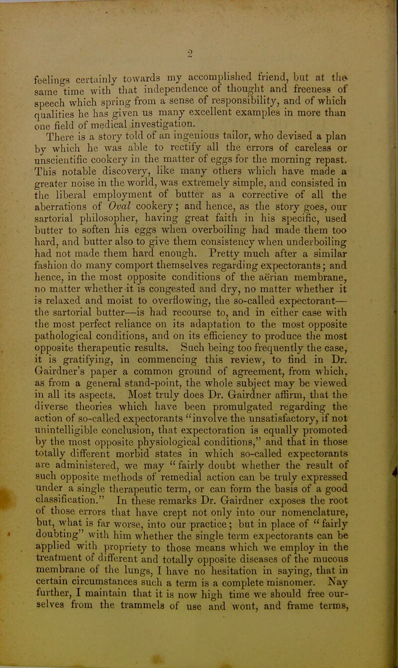 feelino-8 certainly towards my accomplished friend, but at the*, same time with that independence of thought and freeness of speech which spring from a sense of responsibility, and of which qualities he has given us many excellent examples in more than one field of medical investigation. There is a story told of an ingenious tailor, who devised a plan by which he was able to rectify all the errors of careless or unscientific cookery in the matter of eggs for the morning repast. This notable discovery, like many others which have made a greater noise in the world, was extremely simple, and consisted in tiie liberal employment of butter as a corrective of all the aberrations of Oval cookery; and hence, as the story goes, our sartorial philosopher, having great faith in his specific, used butter to soften his eggs when overboiling had made them too hard, and butter also to give them consistency when underboiling had not made them hard enough. Pretty much after a similar fashion do many comport themselves regarding expectorants; and hence, in the most opposite conditions of the aerian membrane, no matter whether it is congested and dry, no matter whether it is relaxed and moist to overflowing, the so-called expectorant— the sartorial butter—is had recourse to, and in either case with the most perfect reliance on its adaptation to the most opposite pathological conditions, and on its efficiency to produce the most opposite therapeutic results. Such being too frequently the case, it is gratifying, in commencing this review, to find in Dr. Gairdner's paper a common ground of agreement, from which, as from a general stand-point, the whole subject may be viewed in all its aspects. Most truly does Dr. Gairdner affirm, that the diverse theories which have been promulgated regarding the action of so-called expectorants ''involve the unsatisfactory, if not unintelligible conclusion, that expectoration is equally promoted by the most opposite physiological conditions, and that in those totally diiferent morbid states in which so-called expectorants are administered, we may  fairly doubt whether the result of such opposite methods of remedial action can be truly expressed under a single therapeutic term, or can form the basis of a good classification. In these remarks Dr. Gairdner exposes the root of those errors that have crept not only into our nomenclature, but, w-hat is far worse, into our practice; but in place of  fairly doubting \vith him whether the single term expectorants can be applied with propriety to those means which we employ in the treatment of different and totally opposite diseases of the mucous membrane of the lungs, I have no hesitation in saying, that in certain circumstances such a term is a complete misnomer. Nay further, I maintain that it is now high time we should free our- selves from the trammels of use and wont, and frame terms.