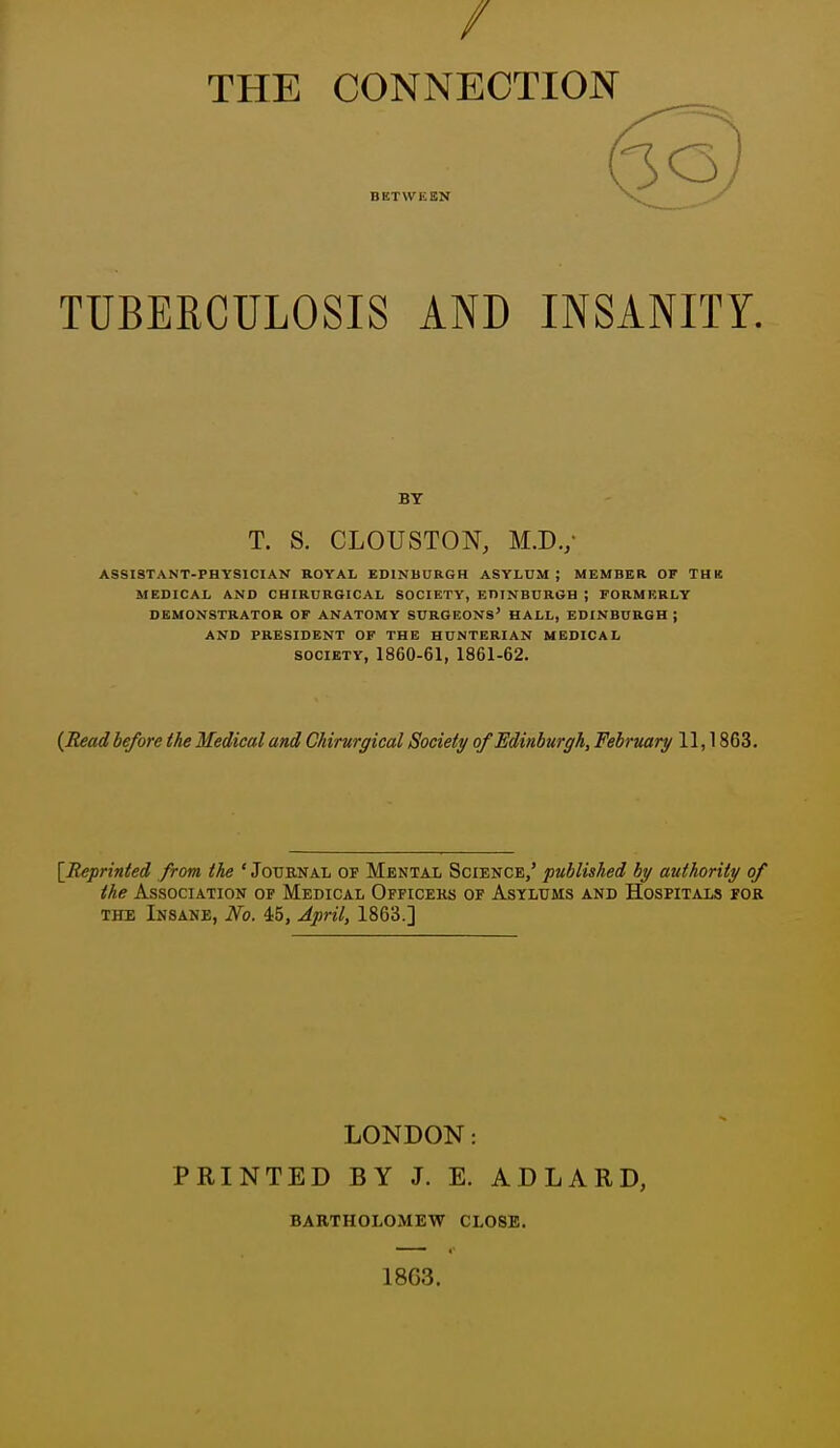 / THE CONNECTION BETWEEN TUBERCULOSIS AND INSANITY. BY T. S. CLOUSTON, M.D./ ASSISTANT-PHYSICIAN ROYAL EDINBURGH ASYLUM ; MEMBER OF THK MEDICAL AND CHIRUR6ICAL SOCIETY, EDINBURGH ; FORMERLY DEMONSTRATOR OF ANATOMY SURGEONS' HALL, EDINBURGH ; AND PRESIDENT OF THE HUNTERIAN MEDICAL SOCIETY, 1860-61, 1861-62. {Read before the Medical and Chirurgical Society of Edinburgh, February 11,1863. [Reprinted from the ' Jotjenal of Mental Science,' published by authority of the Association of Medical Officeks of Asylums and Hospitals for THE Insane, No. 45, April, 1863.] LONDON: PRINTED BY J. E. ADLARD, BARTHOLOMEW CLOSE. 1863.