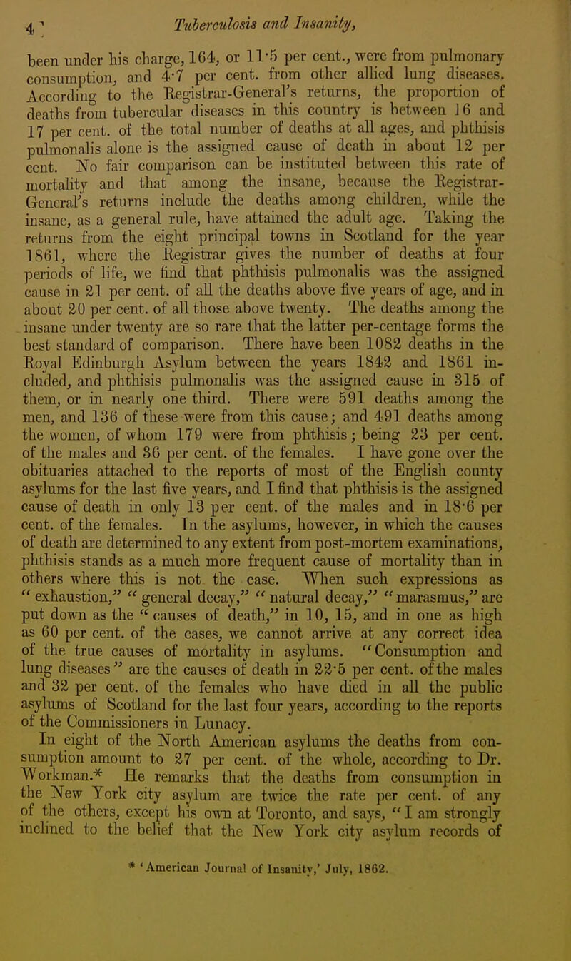 been under liis charge, 164, or 11-5 per cent., were from pulmonary consumption, and 4-7 per cent, from other alhed lung diseases. According to the Eegistrar-General's returns, the proportion of deaths from tubercular diseases in this country is between J 6 and 17 per cent, of the total number of deaths at all ages, and phthisis pulmonalis alone is the assigned cause of death in about 12 per cent. No fair comparison can be instituted between this rate of mortality and that among the insane, because the Registrar- General's returns include the deaths among children,, Awhile the insane, as a general rule, have attained the adult age. Taking the returns from the eight principal towns in Scotland for the year 1861, where the Registrar gives the number of deaths at four periods of life, we find that phthisis pulmonalis was the assigned cause in 21 per cent, of aU the deaths above five years of age, and in about 20 per cent, of all those above twenty. The deaths among the insane under twenty are so rare 1-hat the latter per-centage forms the best standard of comparison. There have been 1082 deaths in the Royal Edinburjih Asylum between the years 1842 and 1861 in- cluded, and phthisis pulmonalis was the assigned cause in 315 of them, or in nearly one third. There were 591 deaths among the men, and 136 of these were from this cause; and 491 deaths among the women, of whom 179 were from phthisis; being 23 per cent, of the males and 36 per cent, of the females. I have gone over the obituaries attached to the reports of most of the English county asylums for the last five years, and I find that phthisis is the assigned cause of death in only 13 per cent, of the males and in 186 per cent, of the females. In the asylums, however, in which the causes of death are determined to any extent from post-mortem examinations, phthisis stands as a much more frequent cause of mortality than in others where this is not the case. When such expressions as  exhaustion,  general decay,  natural decay,  marasmus, are put down as the  causes of death, in 10, 15, and in one as high as 60 per cent, of the cases, we cannot arrive at any correct idea of the true causes of mortality in asylums. Consumption and lung diseases are the causes of death in 22*5 per cent, of the males and 32 per cent, of the females who have died in all the public asylums of Scotland for the last four years, according to the reports of the Commissioners in Lunacy. In eight of the North American asylums the deaths from con- sumption amount to 27 per cent, of the whole, according to Dr. Workman.* He remarks that the deaths from consumption in the New York city asylum are twice the rate per cent, of any of the others, except his own at Toronto, and says,  I am strongly inchned to the belief that the New York city asylum records of * 'American Journal of Insanity,' July, 18G2.