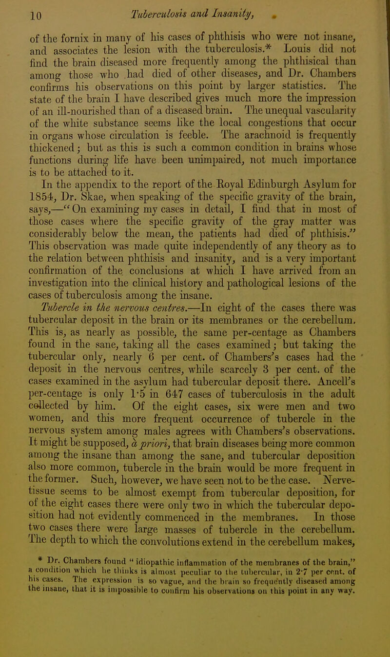 of the fornix in many of his cases of phthisis who were not insane, and associates the lesion with the tuberculosis.* Louis did not find the brain diseased more frequently among tlie phthisical than among those who had died of other diseases, and Dr. Chambers confirms his observations on this point by larger statistics. The state of the brain I have described gives much more the impression of an ill-nourished than of a diseased brain. The unequal vascularity of the white substance seems hke the local congestions that occur in organs whose circulation is feeble. The arachnoid is frequently thickened; but as this is such a common condition in brains whose functions during hfe have been unimpaired, not much importance is to be attached to it. In the appendix to the report of the Eoyal Edinburgh Asylum for 1854, Dr. Skae, when speaking of the specific gravity of the brain, says,— On examining my cases in detail, I find that in most of those cases where the specific gravity of the gray matter was considerably below the mean, the patients had died of phthisis. This observation was made quite independently of any theory as to the relation between phthisis and insanity, and is a very important confirmation of the conclusions at wliich I have arrived from an investigation into the chnical history and pathological lesions of the cases of tuberculosis among the insane. Tubercle in the nervous centres.—In eight of the cases there was tubercular deposit in the brain or its membranes or the cerebellum. This is, as nearly as possible, the same per-centage as Chambers found in the sane, taking all the cases examined; but taking the tubercular only, nearly 6 per cent, of Chambers's cases had the deposit in the nervous centres, while scarcely 3 per cent, of the cases examined in the asylum had tubercular deposit there. AncelFs per-centage is only 1-5 in 647 cases of tuberculosis in the adult collected by him. Of the eight cases, six were men and two women, and this more frequent occurrence of tubercle in the nervous system among males agrees with Chambers's observations. It might be supposed, ajoriori, that brain diseases being more common among the insane than among the sane, and tubercular deposition also more common, tubercle in the brain would be more frequent in the former. Such, however, we have seen not to be the case. Nerve- tissue seems to be almost exempt from tubercular deposition, for of the eight cases there were only two in which the tubercular depo- sition had not evidently commenced in the membranes. In those two cases there were large masses of tubercle in the cerebellum. The depth to which the convolutions extend in the cerebellum makes, * Dr. Chambers found  idiopathic inflammation of the membranes of the brain, a condition which lie tliiiilis is ahiiost peculiar to the tubercular, in 2- per cent, of his cases. The expression is so vague, and the brain so frequently diseased among the insane, that it is inipossilile to contirra his observations on this point in any way.