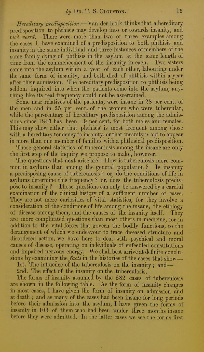 Hereditary predisposition.—Van der Kolk thinks tliat a hereditary predisposition to phthisis may develop into or towards insanity, and vice versa. There were more than two or three examples among the cases I have examined of a predisposition to both phthisis and insanity in the same individual, and three instances of members of the same family dying of phthisis in the asylum at the same length of time from the commeiicement of the insanity in each. Two sisters came into the asylum within a year of each other, laboui-ing under the same form of insanity, and both died of phthisis within a year after their admission. The hereditary predisposition to phthisis being seldom inquired into when the patients come into the asylum, any- thing like its real frequency could not be ascertained. Some near relatives of the patients, were insane in 28 per cent, of the men and in 25 per cent, of the women who were tubercular, while the per-centage of hereditary predisposition among the admis- sions since 1840 has been 19 per cent, for both males and females. This may show either that phthisis' is most frequent among those with a hereditary tendency to insanity, or that insanity is apt to appear in more than one member of families with a phthisical predisposition. Those general statistics of tuberculosis among the insane are only the first step of the inquiry we propose to make, however. The questions that next arise are—How is tuberculosis more com- mon in asylums than among the general population ? Is insanity a predisposing cause of tuberculosis ? or, do the conditions of life in asylums determine this frequency ? or, does the tuberculosis predis- pose to insanity ? Those questions can only be answered by a careful examination of the clinical histpry of a sufficient number of cases. They are not mere curiosities of vital statistics, for they involve a consideration of the conditions of life among the insane, the etiology of disease among them, and the causes of the insanity itself. They are more complicated questions than most others in medicine, for hi addition to the vital forces that govern the bodily functions, to the derangement of which we endeavour to trace diseased structure and disordered action, we have here to deal with psychical and moral causes of disease, operating on incUviduals of enfeebled constitutions and impaired nervous energy. We shall best arrive at definite conclu- sions by examining the fads in the histories of the cases that show— 1st. The influence of the tuberculosis on the insanity; and— 2nd. The effect of the insanity on the tuberculosis. The forms of insanity assumed by the 282 cases of tuberculosis are shown in the following table. As the form of insanity changes in most cases, I have given the form of insanity on admission and at death; and as many of the cases had been insane for long periods before their admission into the asylum, I have given the forms of insanity in 103 of them who had been under three months insane before they were admitted. In the latter cases we see the forms first