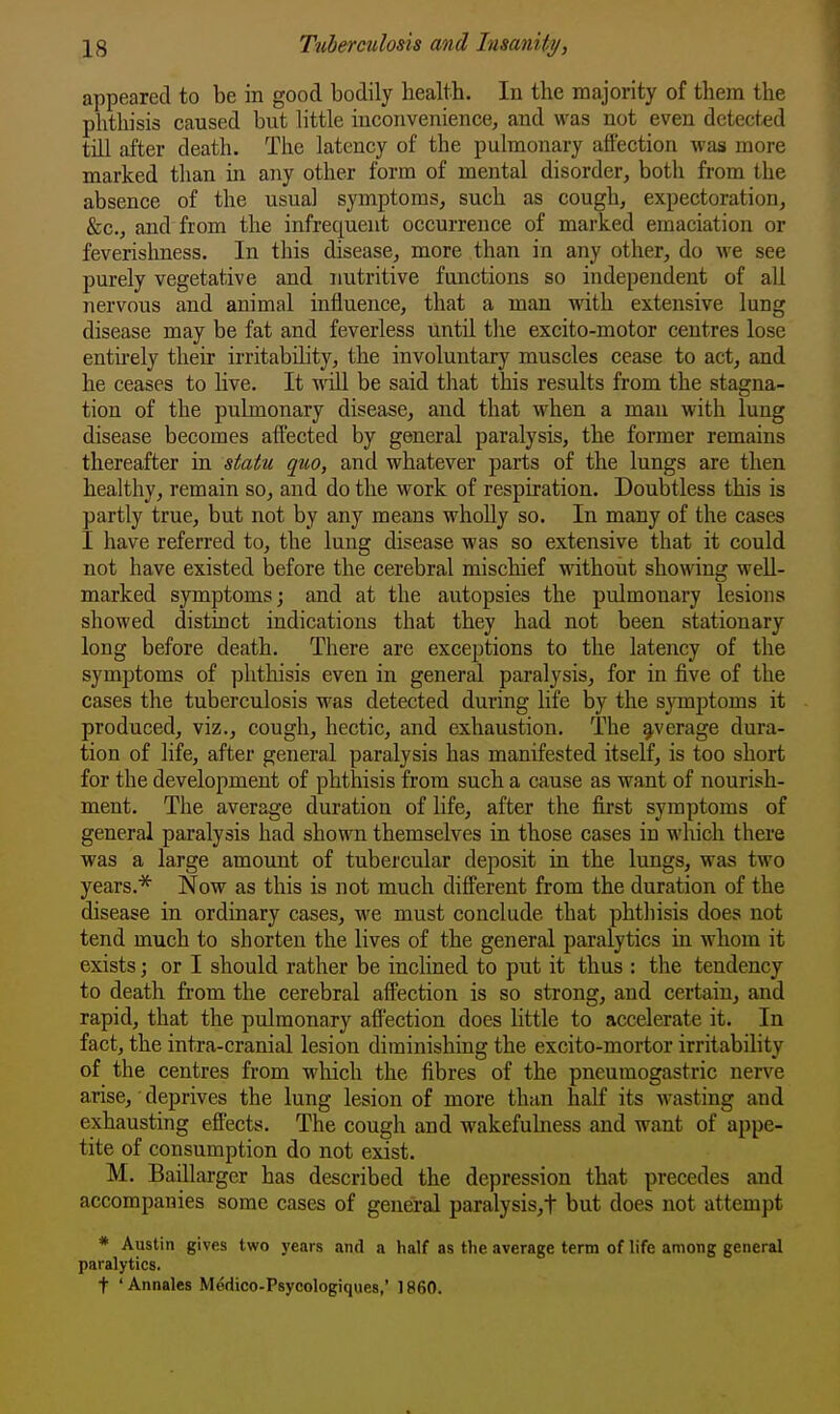 appeared to be in good bodily health. In the majority of them the phthisis caused but little inconvenience, and was not even detected till after death. The latency of the pulmonary affection was more marked than in any other form of mental disorder, both from the absence of the usual symptoms, such as cough, expectoration, &c., and from the infrequent occurrence of marked emaciation or feverishness. In this disease, more than in any other, do we see purely vegetative and nutritive functions so independent of all nervous and animal influence, that a man with extensive lung disease may be fat and feverless until the excito-motor centres lose entii-ely their irritability, the involuntary muscles cease to act, and he ceases to live. It will be said that this results from the stagna- tion of the pulmonary disease, and that when a man with lung disease becomes affected by general paralysis, the former remains thereafter in statu quo, and whatever parts of the lungs are then healthy, remain so, and do the work of respiration. Doubtless this is partly true, but not by any means wholly so. In many of the cases I have referred to, the lung disease was so extensive that it could not have existed before the cerebral mischief without showing well- marked symptoms; and at the autopsies the pulmonary lesions showed distinct indications that they had not been stationary long before death. There are exceptions to the latency of the symptoms of phthisis even in general paralysis, for in five of the cases the tuberculosis was detected during life by the symptoms it produced, viz., cough, hectic, and exhaustion. The average dura- tion of life, after general paralysis has manifested itself, is too short for the development of phthisis from such a cause as want of nourish- ment. The average duration of life, after the first symptoms of general paralysis had shown themselves in those cases in which there was a large amount of tubercular deposit in the lungs, was two years.* Now as this is not much different from the duration of the disease in ordinary cases, we must conclude that phthisis does not tend much to shorten the lives of the general paralytics in whom it exists; or I should rather be inclined to put it thus : the tendency to death from the cerebral affection is so strong, and certain, and rapid, that the pulmonary afl'ection does little to accelerate it. In fact, the intra-cranial lesion diminishing the excito-mortor irritability of the centres from ■which the fibres of the pneumogastric nerve arise, deprives the lung lesion of more than half its wasting and exhausting efi'ects. The cough and wakefulness and want of appe- tite of consumption do not exist. M. Baillarger has described the depression that precedes and accompanies some cases of general paralysis,t but does not attempt * Austin gives two years and a half as the average term of life among general paralytics. t 'Annales Medico-Psycologiques,' I860.