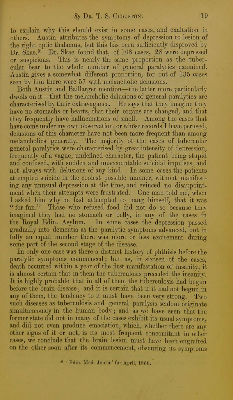 to explain why this should exist in some cases, and exaltation in others. Austin attributes the symptoms of depression to lesion of the right optic thalamus, but this has been suihciently disproved by Dr. Skae.* Dr. Skae found that, of 108 cases, 28 were depressed or suspicious. This is nearly the same proportion as the tuber- cular bear to the whole number of general paralytics examined. Austin gives a somewhat different proportion, for out of iy5 cases seen by him there were 57 with melancholic delusions. Both Austin and Baillarger mention—the latter more particularly dwells on it—that the melancliohc delusions of general paralytics are characterised by their extravagance. He says that they imagine they have no stomachs or hearts, that their organs are changed, and that they frequently have hallucinations of smell. Among the cases that have come under my own observation, or whose records I have perused, delusions of this character have not been more frequent than among melancholies generally. The majority of the cases of tubercular general paralytics were characterised by great intensity of depression, frequently of a vague, undefined character, the patient being stupid and confused, with sudden and unaccountable suicidal impulses, and not always with delusions of any kind. In some cases the patients attempted suicide in the coolest possible manner, without manifest- ing any unusual depression at the time, and evinced no disappoint- ment when their attempts were frustrated. One man told me, when I asked him why he had attempted to hang himself, that it was  for fun.'''' Those who refused food did not do so because they imagined they had no stomach or belly, in any of the cases in the Eoyal Edin. Asylum. In some cases the depression passed gradually into dementia as the paralytic symptoms advanced, but in fully an equal number there was more or less excitement during some part of the second stage of the disease. In only one case was there a distinct history of phthisis before the paralytic symptoms commenced; but as, in sixteen of the cases, death occurred within a year of the first manifestation of insanity, it is almost certain that in them the tuberculosis preceded the insanity. It is highly probable that in all of them the tuberculosis had begun before the brain disease; and it is certain that if it had not begun in any of them, the tendency to it must have been very strong. Two such diseases as tuberculosis and general paralysis seldom originate simultaneously in the human body; and as we have seen that the former state did not in many of the cases exhibit its usual symptoms, and did not even produce emaciation, which, whether there are any other signs of it or not, is its most frequent concomitant in other cases, we conclude that the brain lesion must liave been engrafted on the other soon after its commencement, obscuring ils symptoms * ' Eflin. Med. Joiirn.' for April, 1860.