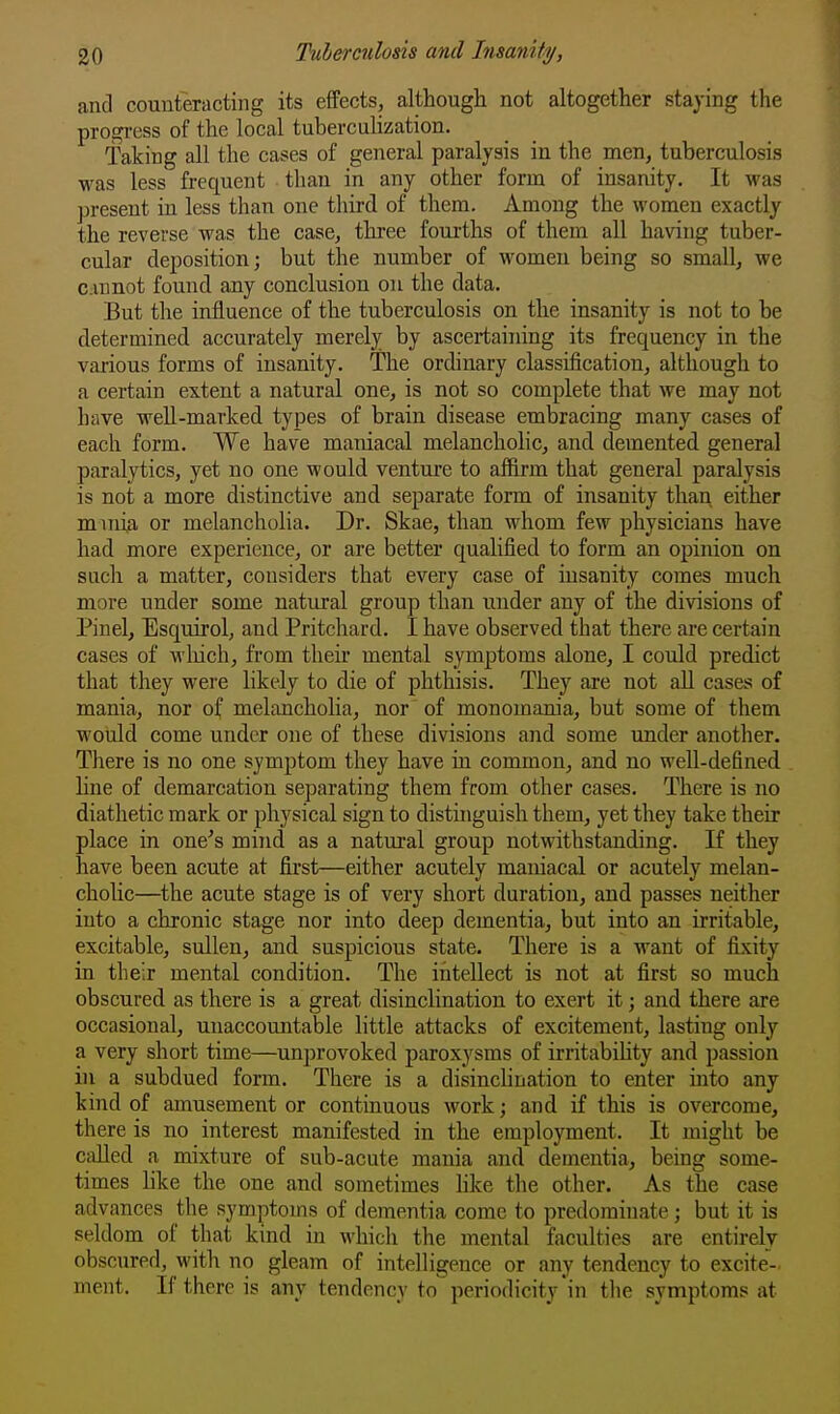 and counteracting its effects, although not altogether staying the progress of the local tubercuhzation. Taking all the cases of general paralysis in the men, tuberculosis was less frequent than in any other form of insanity. It was present in less than one third of them. Among the women exactly the reverse was the case, three fourths of them all having tuber- cular deposition; but the number of women being so small, we cannot found any conclusion on the data. But the influence of the tuberculosis on the insanity is not to be determined accurately merely by ascertaining its frequency in the various forms of insanity. The ordinary classification, although to a certain extent a natural one, is not so complete that we may not have weU-marked types of brain disease embracing many cases of each form. We have maniacal melancholic, and demented general paralytics, yet no one would venture to affirm that general paralysis is not a more distinctive and separate form of insanity than either mmia. or melancholia. Dr. Skae, than whom few physicians have had more experience, or are better qualified to form an opinion on such a matter, considers that every case of insanity comes much more under some natural group than under any of the divisions of Pinel, Esquirol, and Pritchard. I have observed that there are certain cases of wliich, from their mental symptoms alone, I could predict that they were likely to die of phthisis. They are not aU cases of mania, nor of melancholia, nor of monomania, but some of them would come under one of these divisions and some under another. There is no one symptom they have in common, and no well-defined line of demarcation separating them from other cases. There is no diathetic mark or physical sign to distinguish them, yet they take their place in one's mind as a natural group notwithstanding. If they have been acute at first—either acutely maniacal or acutely melan- cholic—the acute stage is of very short duration, and passes neither into a chronic stage nor into deep dementia, but into an irritable, excitable, sullen, and suspicious state. There is a want of fixity in their mental condition. The intellect is not at first so much obscured as there is a great disinclination to exert it; and there are occasional, unaccountable little attacks of excitement, lasting only a very short time—unprovoked paroxysms of irritabihty and passion in a subdued form. There is a disinclination to enter into any kind of amusement or continuous work; and if this is overcome, there is no interest manifested in the employment. It might be CiiUed a mixture of sub-acute mania and dementia, being some- times like the one and sometimes hke the other. As the case advances the symptoms of dementia come to predominate; but it is seldom of that kind in whicli the mental faculties are entirely obscured, with no gleam of intelligence or any tendency to excite- ment. If there is any tendency to periodicity in the symptoms at