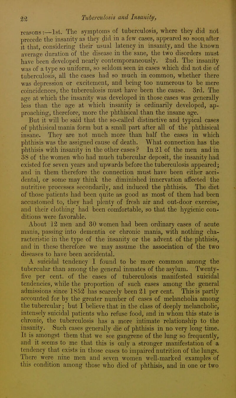 reasons: Isi. The symptoms of tuberculosis, where they did not precede tlie insanity as they did in a few cases, appeared so soon, after it that, considering their usual latency in insanity, and the known average duration of the disease in the sane, the two disorders must have been developed nearly contemporaneously. 2nd. The insanity was of a type so uniform, so seldom seen in cases which did not die of tuberculosis, all the cases had so much in common, whether there was depression or excitement, and being too numerous to be mere coincidences, the tuberculosis must have been the cause. 3rd. The age at which the insanity was developed in those cases was generally less than the age at which insanity is ordinarily developed, ap- proaching, therefore, more the phthisical than the insane age. But it will be said that the so-called distinctive and typical cases of phthisical mania form but a small part after all of the phthisical insane. They are not much more than half the cases in which phthisis was the assigned cause of death. What connection has the phthisis with insanity in the other cases ? In 21 of the men and in 38 of the women who had much tubercular deposit, the insanity had. existed for seven years and upwards before the tuberculosis appeared; and in them therefore the connection must have been either acci- dental, or some may think the diminished innervation affected the nutritive processes secondarily, and induced the phtldsis. The diet of those patients had been quite as good as most of them had been accustomed to, they had plenty of fresh air and out-door exercise, and their clothing had been comfortable, so that the hygienic con- ditions were favorable. About 12 men and 30 women had been ordinary cases of acute mania, jDassing into dementia or chronic mania, with nothing cha- racteristic in the type of the insanity or the advent of the phthisis, and in these therefore we may assume the association of the two diseases to have been accidental. A suicidal tendency I found to be more common among the tubercular than among the general inmates of the asylum. Twenty- five per cent, of the cases of tuberculosis manifested suicidal tendencies, while the proportion of such cases among the general admissions since 1852 has scarcely been 21 per cent. This is partly accounted for by the greater number of cases of melanchoha among the tubercular; but I beheve that in the class of deeply melanchoUc, intensely suicidal patients who refuse food, and in whom this state is chronic, the tuberculosis has a more intimate relationship to the insanity. Such cases generally die of phthisis in no very long time. It is amongst them that we see gangrene of the lung so frequently, and it seems to me that this is only a stronger manifestation of a tendency that exists in those cases to impaired nutrition of the lungs. There were nine men and seven women well-marked examples of this condition among those who died of phthisis, and in one or two