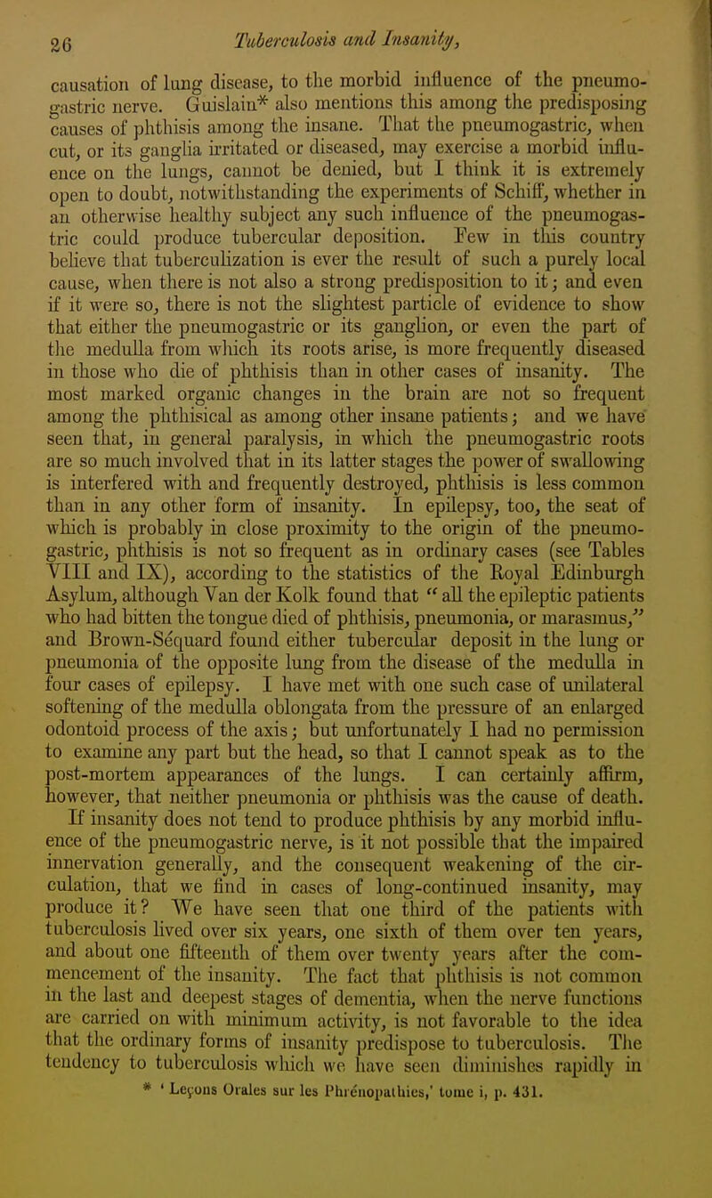 causation of lung disease, to the morbid influence of the pneumo- gastric nerve. Guislain* also mentions this among the predisposing causes of phthisis among the insane. That the pneumogastric, when cut, or its gangUa irritated or diseased^ may exercise a morbid influ- ence on the lungs, cannot be denied, but I think it is extremely open to doubt, notwithstanding the experiments of Schift, whether in an otherwise healthy subject any such influence of the pneumogas- tric could produce tubercular deposition. Few in tliis country beheve that tuberculization is ever the result of such a purely local cause, when there is not also a strong predisposition to it; and even if it were so, there is not the slightest particle of evidence to show that either the pneumogastric or its ganghon, or even the part of tlie medulla from wliich its roots arise, is more frequently diseased in those who die of phthisis than in other cases of insanity. The most marked organic changes in the brain are not so frequent among the phthisical as among other insane patients; and we have seen that, in general paralysis, in which the pneumogastric roots are so much involved that in its latter stages the power of swallowing is interfered with and frequently destroyed, phthisis is less common than in any other form of insanity. In epilepsy, too, the seat of which is probably in close proximity to the origin of the pneumo- gastricj phthisis is not so frequent as in ordinary cases (see Tables VIII and IX), according to the statistics of the Eoyal Edinburgh Asylum, although Van der Kolk found that  all the epileptic patients who had bitten the tongue died of phthisis, pneumonia, or marasmus, and Brown-Sequard found either tubercular deposit in the lung or pneumonia of the opposite lung from the disease of the medulla in four cases of epilepsy. I have met with one such case of unilateral softening of the medulla oblongata from the pressure of an enlarged odontoid process of the axis; but unfortunately I had no permission to examine any part but the head, so that I cannot speak as to the post-mortem appearances of the lungs. I can certainly affirm, however, that neither pneumonia or phthisis was the cause of death. If insanity does not tend to produce phthisis by any morbid influ- ence of the pneumogastric nerve, is it not possible that the impaired innervation generally, and the consequent weakening of the cir- culation, that we find in cases of long-continued insanity, may produce it? We have seen that one third of the patients with tuberculosis lived over six years, one sixth of them over ten years, and about one fifteenth of them over twenty years after the com- mencement of the insanity. The fact that phthisis is not common in the last and deepest stages of dementia, when the nerve functions ai-e carried on with minimum activity, is not favorable to the idea that the ordinary forms of insanity predispose to tuberculosis. Tlie tendency to tubercidosis which we have seen diminishes rapidly in * ' Le^ous Oiales sur les Phrciiopalhics,' toiue i, p. 431.