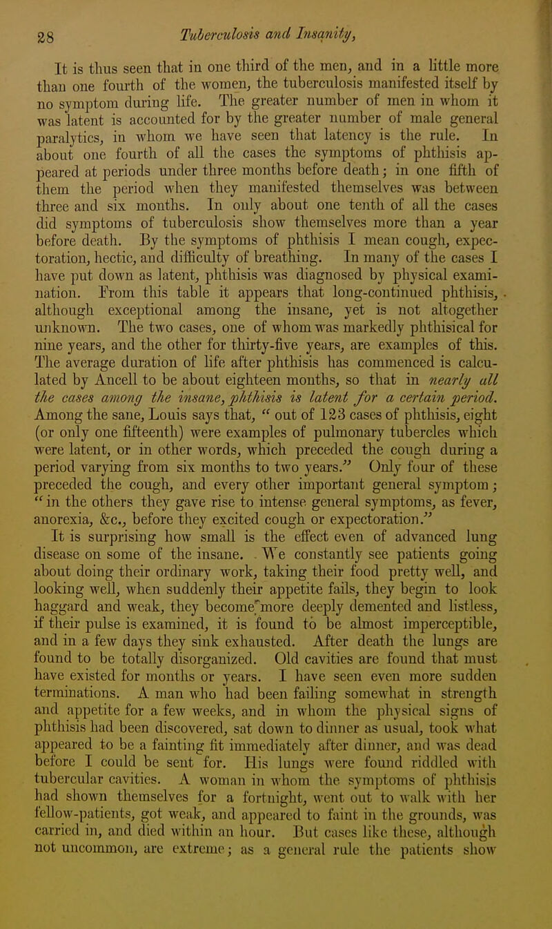 It is thus seen that in one third of the men, and in a little more than one fourth of the women, the tuberculosis manifested itself by no symptom during life. The greater number of men in whom it was latent is accounted for by the greater number of male general paralytics, in whom we have seen that latency is the rule. In about one fourth of all the cases the symptoms of phthisis ap- peared at periods under three months before death; in one fifth of them the period when they manifested themselves was between three and six months. In only about one tenth of all the cases did symptoms of tuberculosis show themselves more than a year before death. By the symptoms of phthisis I mean cough, expec- toration, hectic, and difficulty of breathing. In many of the cases I have put down as latent, phthisis was diagnosed by physical exami- nation. Erom this table it appears that long-continued phthisis, although exceptional among the insane, yet is not altogether unknown. The two cases, one of whom was markedly phthisical for nine years, and the other for thirty-five years, are examples of this. The average duration of life after phthisis has commenced is calcu- lated by Ancell to be about eighteen months, so that in nearly all the cases among the uisane, phthisis is latent for a certain period. Among the sane, Louis says that,  out of 123 cases of phthisis, eight (or only one fifteenth) were examples of pulmonary tubercles which were latent, or in other words, which preceded the cough during a period varying from six months to two years. Only four of these preceded the cough, and every other important general symptom;  in the others they gave rise to intense general symptoms, as fever, anorexia, &c., before tliey excited cough or expectoration. It is surprising how small is the effect even of advanced lung disease on some of the insane. . We constantly see patients going about doing their ordinary work, taking their food pretty well, and looking well, when suddenly their appetite fads, they begin to look haggard and weak, they become'^more deeply demented and listless, if their pulse is examined, it is found to be almost imperceptible, and in a few days they sink exhausted. After death the lungs are found to be totally disorganized. Old cavities are found that must have existed for mouths or years. I have seen even more sudden terminations. A man who had been failing somewhat in strength and appetite for a few weeks, and in whom the physical signs of phthisis had been discovered, sat down to dinner as usual, took what appeared to be a fainting fit immediately after dinner, and was dead before I could be sent for. His lungs were found riddled with tubercular cavities. A woman in whom the symptoms of phthisis had shown themselves for a fortnight, went out to walk with her fellow-patients, got weak, and appeared to faint in the grounds, was carried in, and died within an hour. But cases like these, although not uncommon, are extreme; as a general rule the patients show