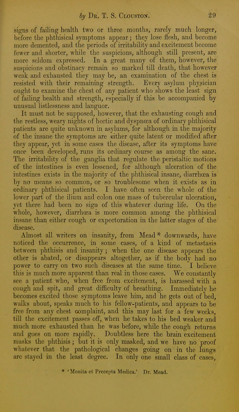 signs of failing health two or three months, rarely much longer, before the phthisical symptoms appear; they lose flesh, and become more demented, and the periods of irritability and excitement become fewer and shorter, while the suspicions, although still present, are more seldom expressed. In a great many of them, however, the suspicions and obstinacy remain so marked till death, that however weak and exhausted they may be, an examination of the chest is resisted with then* remaining strength. Every asylum physician ought to examine the chest of any patient who shows the least sign of failing health and strength, especially if tliis be accompanied by unusual listlessness and languor. It must not be supposed, however, that the exhausting cough and the restless, weary nights of hectic and dyspnrea of ordinary phthisical patients are quite unknown in asylums, for although in the majority of the insane the symptoms are either quite latent or modified after they appear, yet in some cases the disease, after its symptoms have once been developed, runs its ordinary course as among the sane. The irritability of the ganglia that regulate the peristaltic motions of the intestines is even lessened, for although ulceration of the intestines exists in the majority of the phthisical insane, diarrhoea is by no means so conxmon, or so troublesome when it exists as in ordinary phthisical patients. I have often seen the whole of the lower part of the ilium and colon one mass of tubercular ulceration, yet there had been no sign of this whatever during life. On the whole, however, diarrhoea is more common among the phthisical insane than either cough or expectoration in the latter stages of the disease. Almost all writers on insanity, from Mead* downwards, have noticed the occurrence, in some cases, of a kind of metastasis between phthisis and insanity; when the one disease appears the other is abated, or disappears altogether, as if the body had no power to carry on two such diseases at the same time. I believe this is much more apparent than real in those cases. We constantly see a patient who, when free from excitement, is harassed with a cough and spit, and great difficulty of breathing. Immediately he becomes excited those symptoms leave liim, and he gets out of bed, walks about, speaks much to his fellow-patients, and appears to be free from any chest complaint, and this may last for a few weeks, till the excitement passes off, when he takes to his bed weaker and much more exhausted than he was before, while the cough returns and goes on more rapidly. Doubtless here the brain excitement masks the phthisis; but it is only masked, and we have no proof whatever that the pathological changes going on in the lungs are stayed in the least degree. In only one small class of cases, * ' Monita et Precepla Medica.' Dr. Mead.
