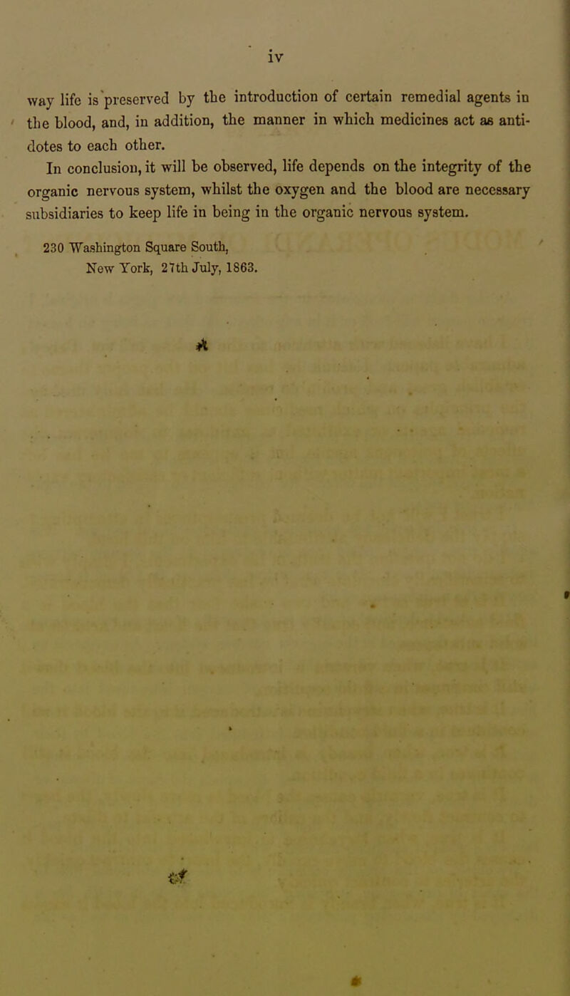 way life is preserved by the introduction of certain remedial agents in the blood, and, in addition, the manner in which medicines act as anti- dotes to each other. In conclusion, it will be observed, life depends on the integrity of the organic nervous system, whilst the oxygen and the blood are necessary subsidiaries to keep life in being in the organic nervous system. 230 Washington Square South, New York, 27th July, 1863. »