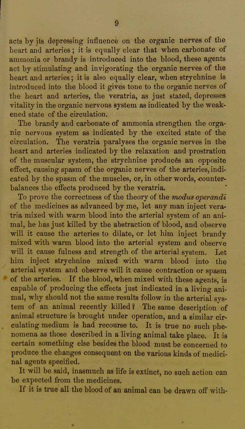 acts by its depressing influence on the organic nerves of the heart and arteries; it is equally clear that when carbonate of ammonia or brandy is introduced into the blood, these agents act by stimulating and invigorating the organic nerves of the heart and arteries; it is also equally clear, when strychnine is introduced into the blood it gives tone to the organic nerves of the heart and arteries, the veratria, as just stated, depresses vitality in the organic nervous system as indicated by the weak- ened state of the circulation. The brandy and carbonate of ammonia strengthen the orga- nic nervous system as indicated by the excited state of the circulation. The veratria paralyses the organic nerves in the heart and arteries indicated by the relaxation and prostration of the muscular system, the strychnine produces an opposite effect, causing spasm of the organic nerves of the arteries, indi- cated by the spasm of the muscles, or, in other words, -counter- balances the effects produced by the veratria. To prove the correctness of the theory of the modus operandi of the medicines as advanced by me, let any man inject vera- tria mixed with warm blood into the arterial system of an ani- mal, he has just killed by the abstraction of blood, and observe will it cause the arteries to dilate, or let him inject brandy mixed with warm blood into the arterial system and observe will it cause fulness and strength of the arterial system. Let him inject strychnine mixed with warm blood into the arterial system and observe will it cause contraction or spasm of the arteries. If the blood, when mixed with these agents, is capable of producing the effects just indicated in a living ani- mal, why should not the same results follow in the arterial sys- tem of an animal recently killed ? The same description of animal structure is brought under operation, and a similar cir- culating medium is had recourse to. It is true no such phe- nomena as those described in a living animal take place. It is certain something else besides the blood must be concerned to produce the changes consequent on the various kinds of medici- nal agents specified. It will be said, inasmuch as life is extinct, no such action can be expected from the medicines. If it is true all the blood of an animal can be drawn off with-