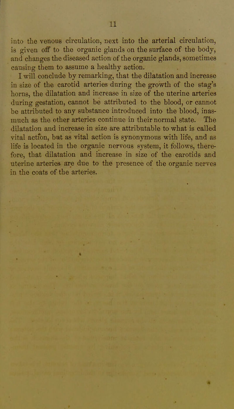 into the venous circulation, next into the arterial circulation, is given off to the organic glands on the surface of the body, and changes the diseased action of the organic glands, sometimes causing them to assume a healthy action. I will conclude by remarking, that the dilatation and increase in size of the carotid arteries during the growth of the stag's horns, the dilatation and increase in size of the uterine arteries during gestation, cannot be attributed to the blood, or cannot be attributed to any substance introduced into the blood, inas- much as the other arteries continue in their normal state. The dilatation and increase in size are attributable to what is called vital action, but as vital action is synonymous with life, and as life is located in the organic nervous system, it follows, there- fore, that dilatation and increase in size of the carotids and uterine arteries are due to the presence of the organic nerves in the coats of the arteries. i