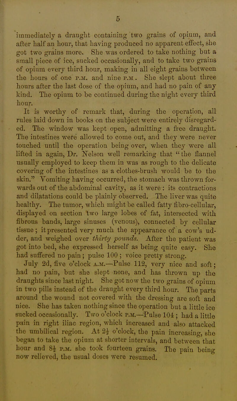 immediately a draught containing two grains of opium, and after half an hour, that having produced no apparent effect, she got two grains more. She was ordered to take nothing but a small piece of ice, sucked occasionally, and to take two grains of opium every third hour, making in all eight grains between the hours of one p.m. and nine p.m . She slept about three hours after the last dose of the opium, and had no pain of any kind. The opium to be continued during the night every third hour. It is worthy of remark that, during the operation, all rules laid down in books on the subject were entirely disregard- ed. The window was kept open, admitting a free draught. The intestines were allowed to come out, and they were never touched until the operation being over, when they were all lifted in again. Dr. Kelson well remarking that  the flannel usually employed to keep them in was as rough to the delicate covering of the intestines as a clothes-brush would be to the skin. Vomiting having occurred, the stomach was thrown for- wards out of the abdominal cavity, as it were : its contractions and dilatations conld be plainly observed. The liver was quite healthy. The tumor, which might be called fatty fibro-cellular, displayed on section two large lobes of fat, intersected with fibrous bands, large sinuses (venous), connected by cellulai* tissue; it presented very much the appearance of a cow's ud- der, and weighed over thirty pounds. After the patient was got into bed, she expressed herself as being quite easy. She had suffered no pain ; pulse 100 ; voice pretty strong. July 2d, five o'clock a.m.—Pulse 112, very nice and soft; had no pain, but she slept none, and has thrown up the draughts since last night. Slie got now the two grains of opium in two pills instead of the draught every third hour. The parts around the wound not covered with the dressing are soft and nice. She has taken nothing since the operation but a little ice sucked occasionally. Two o'clock p.m.—Pulse 104; had a little pain in right iliac region, Avhich increased and also attacked the umbilical region. At 2i o'clock, the pain increasing, she began to take the opium at shorter intervals, and between that hour and 8^ p.m. she took fourteen grains. The pain being now reheved, the usual doses were resumed.