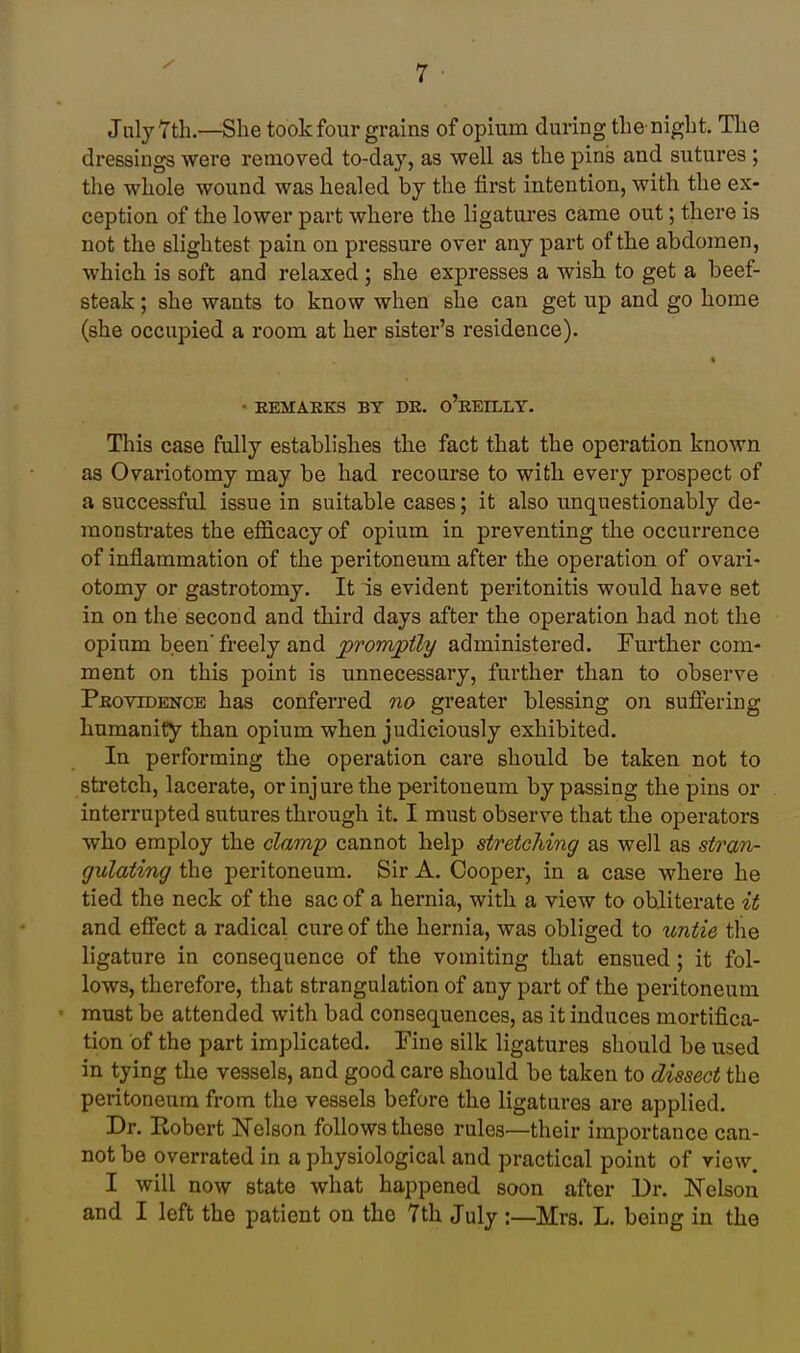 July 7th.—She took four grains of opium during the night. The dressings were removed to-day, as well as the pins and sutures; the whole wound was healed by the first intention, with the ex- ception of the lower part where the ligatures came out; there is not the slightest pain on pressure over any part of the abdomen, which is soft and relaxed; she expresses a wish to get a beef- steak ; she wants to know when she can get up and go home (she occupied a room at her sister's residence). • EEMAEKS BY DK. o'eEILLT. This case fully establishes the fact that the operation known as Ovariotomy may be had recourse to with every prospect of a successful issue in suitable cases; it also unquestionably de- monstrates the efficacy of opium in preventing the occurrence of inflammation of the peritoneum after the operation of ovari- otomy or gastrotomy. It is evident peritonitis would have set in on the second and third days after the operation had not the opium been' freely and promptly administered. Further com- ment on this point is unnecessary, further than to observe Pbovidenob has conferred no greater blessing on suffering humanity than opium when judiciously exhibited. In performing the operation care should be taken not to stretch, lacerate, or injure the peritoneum bypassing the pins or interrupted sutures through it. I must observe that the operators who employ the clamp cannot help stretching as well as stran- gulating the peritoneum. Sir A. Cooper, in a case where he tied the neck of the sac of a hernia, with a view to obliterate it and effect a radical cure of the hernia, was obliged to untie the ligature in consequence of the vomiting that ensued; it fol- lows, therefore, that strangulation of any part of the peritoneum must be attended with bad consequences, as it induces mortifica- tion of the part implicated, Tine silk ligatures should be used in tying the vessels, and good care should be taken to dissect the peritoneum from the vessels before the ligatures are applied. Dr. Robert Nelson follows these rules—their importance can- not be overrated in a physiological and practical point of view. I will now state what happened soon after Dr. Nelson and I left the patient on the 7th July :—Mrs. L. being in the