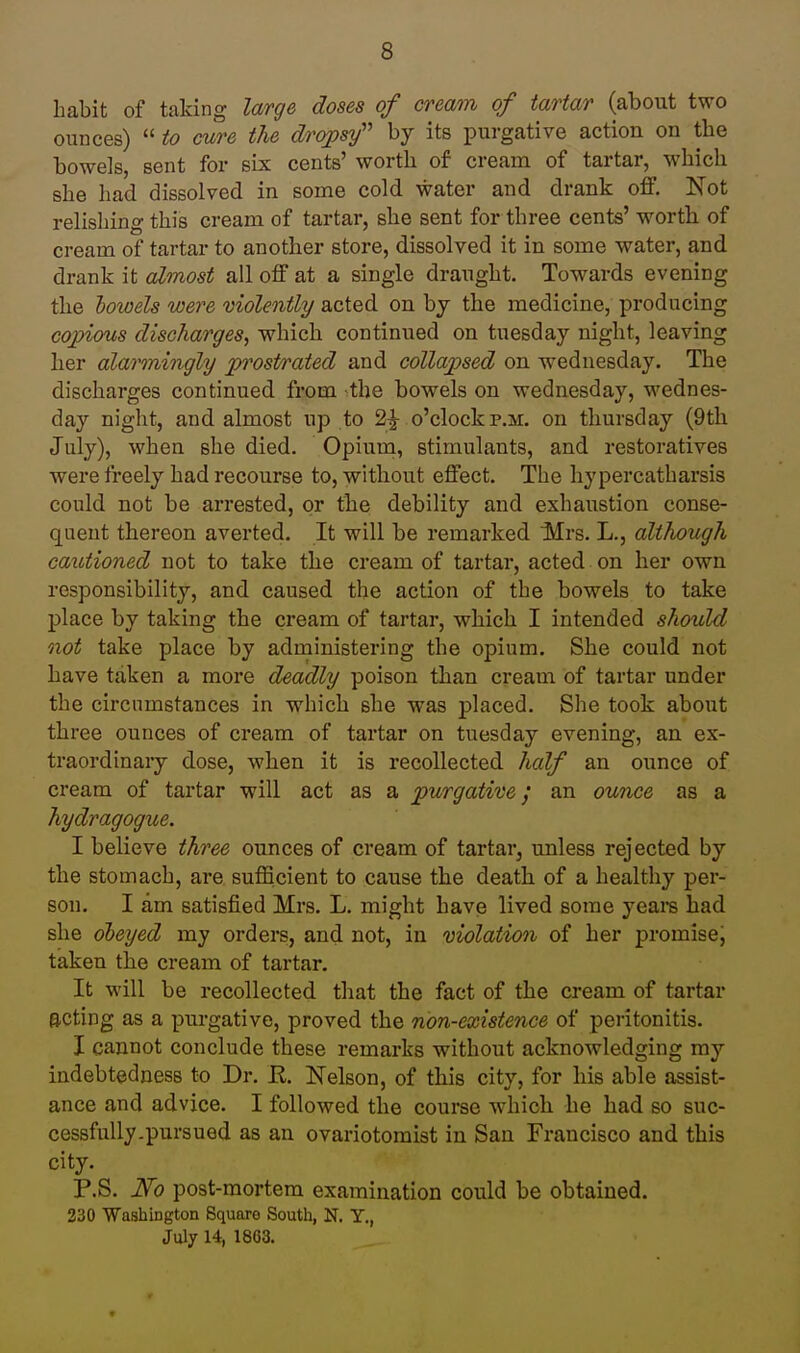 habit of taking large doses of cream of tartar (about two ounces)  to cure the dropsy'' by its purgative action on the bowels, sent for six cents' worth of cream of tartar, which she had dissolved in some cold water and drank off. Not relishing this cream of tartar, she sent for three cents' worth of cream of tartar to another store, dissolved it in some water, and drank it almost all off at a single draught. Towards evening the bowels were violently acted on by the medicine, producing copious discharges^ which continued on tuesday night, leaving her alarmingly prostrated and collapsed on Wednesday. The discharges continued from the bowels on Wednesday, Wednes- day night, and almost up to 2^ o'clock p.m. on thursday (9tli July), when she died. Opium, stimulants, and restoratives were freely had recourse to, without effect. The hypercatharsis could not be arrested, or the debility and exhaustion conse- quent thereon averted. It will be remarked Mrs. L., although cautioned not to take the cream of tartar, acted on her own responsibility, and caused the action of the bowels to take place by taking the cream of tartar, which I intended should not take place by administering the opium. She could not have taken a more deadly poison than cream of tartar under the circumstances in which she was placed. She took about three ounces of cream of tartar on tuesday evening, an ex- traordinary dose, when it is recollected half an ounce of cream of tartar will act as a purgative; an ounce as a hydragogue. I believe three ounces of cream of tartar, unless rejected by the stomach, are sufficient to cause the death of a healthy per- son. I am satisfied Mrs. L. might have lived some yeare had she obeyed my orders, and not, in violation of her promise, taken the cream of tartar. It will be recollected that the fact of the cream of tartar acting as a purgative, proved the non-existence of peritonitis. I cannot conclude these remarks without acknowledging my indebtedness to Dr. E. Nelson, of this city, for his able assist- ance and advice. I followed the course which he had so suc- cessfully.pursued as an ovariotomist in San Francisco and this city. P.S. Ifo post-mortem examination could be obtained. 330 Washington Square South, N. Y., July 14, 1863.