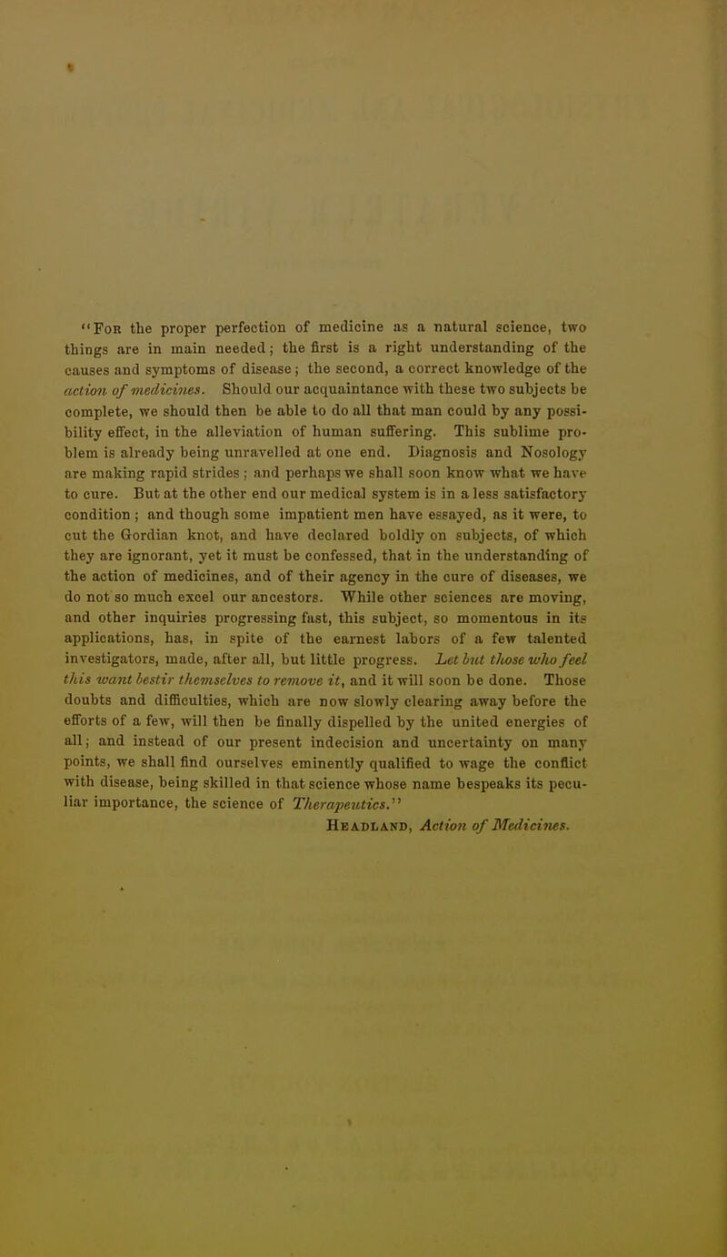 « For the proper perfection of medicine as a natural science, two things are in main needed; the first is a right understanding of the causes and symptoms of disease ; the second, a correct knowledge of the act ion of medicines. Should our acquaintance with these two subjects be complete, we should then be able to do all that man could by any possi- bility effect, in the alleviation of human sufiering. This sublime pro- blem is already being unravelled at one end. Diagnosis and Nosology are making rapid strides ; and perhaps we shall soon know what we have to cure. But at the other end our medical system is in a less satisfactory condition | and though some impatient men have essayed, as it were, to cut the Gordian knot, and have declared boldly on subjects, of which they are ignorant, yet it must be confessed, that in the understanding of the action of medicines, and of their agency in the cure of diseases, we do not so much excel our ancestors. While other sciences are moving, and other inquiries progressing fast, this subject, so momentous in its applications, has, in spite of the earnest labors of a few talented investigators, made, after all, but little progress. Let but tliosewlw feel this want bestir themselves to remove it, and it will soon be done. Those doubts and difficulties, which are now slowly clearing away before the efforts of a few, will then be finally dispelled by the united energies of all; and instead of our present indecision and uncertainty on many points, we shall find ourselves eminently qualified to wage the conflict with disease, being skilled in that science whose name bespeaks its pecu- liar importance, the science of Therapeutics.^^ Headland, Action of Medicines.