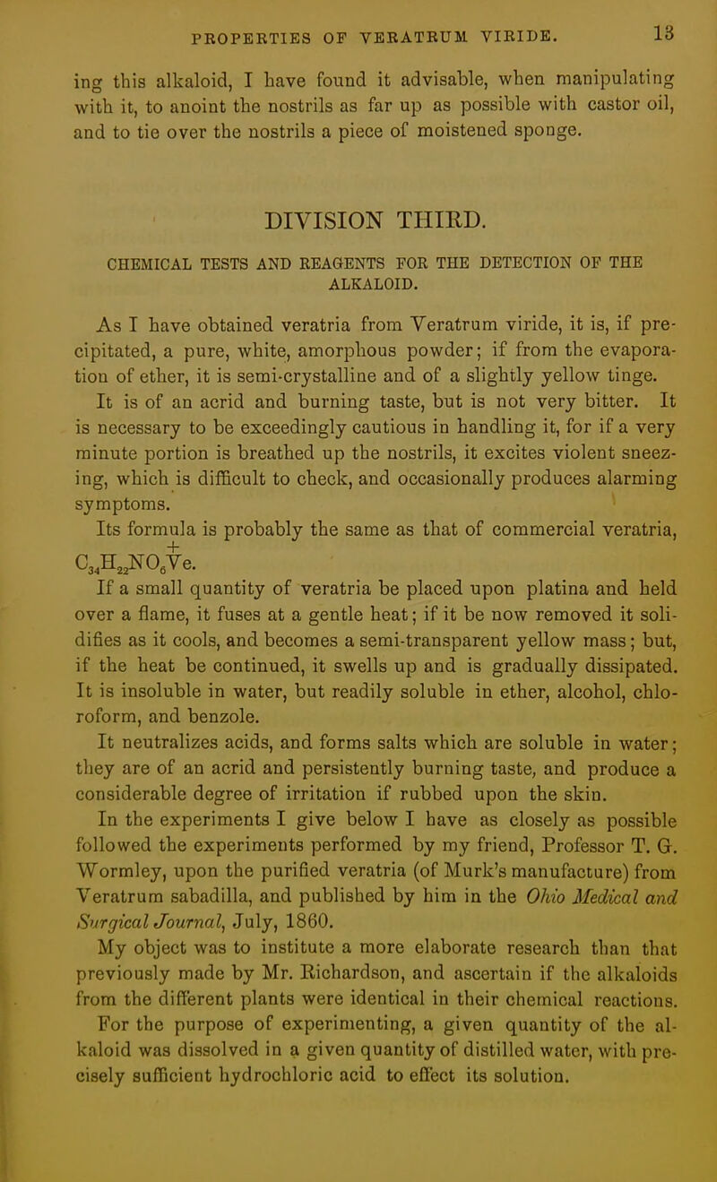 ing this alkaloid, I have found it advisable, when manipulating with it, to anoint the nostrils as far up as possible with castor oil, and to tie over the nostrils a piece of moistened sponge. DIVISION THIRD. CHEMICAL TESTS AND REAGENTS FOR THE DETECTION OP THE ALKALOID. As I have obtained veratria from Veratrum viride, it is, if pre- cipitated, a pure, white, amorphous powder; if from the evapora- tion of ether, it is semi-crystalline and of a slightly yellow tinge. It is of an acrid and burning taste, but is not very bitter. It is necessary to be exceedingly cautious in handling it, for if a very minute portion is breathed up the nostrils, it excites violent sneez- ing, which is difficult to check, and occasionally produces alarming symptoms. Its formula is probably the same as that of commercial veratria, CaANO^Ve. If a small quantity of veratria be placed upon platina and held over a flame, it fuses at a gentle heat; if it be now removed it soli- difies as it cools, and becomes a semi-transparent yellow mass; but, if the heat be continued, it swells up and is gradually dissipated. It is insoluble in water, but readily soluble in ether, alcohol, chlo- roform, and benzole. It neutralizes acids, and forms salts which are soluble in water; they are of an acrid and persistently burning taste, and produce a considerable degree of irritation if rubbed upon the skin. In the experiments I give below I have as closely as possible followed the experiments performed by my friend. Professor T. G. Wormley, upon the purified veratria (of Murk's manufacture) from Veratrum sabadilla, and published by him in the Ohio Medical and SurgicalJournal, July, 1860. My object was to institute a more elaborate research than that previously made by Mr. Kichardson, and ascertain if the alkaloids from the different plants were identical in their chemical reactions. For the purpose of experimenting, a given quantity of the al- kaloid was dissolved in a given quantity of distilled water, with pre- cisely sufficient hydrochloric acid to effect its solution.