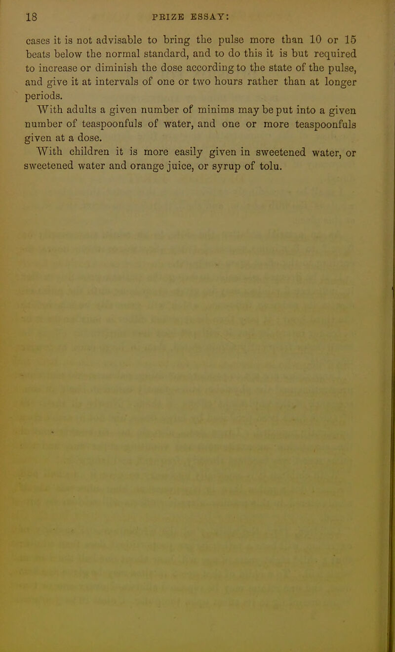 cases it is not advisable to bring the pulse more than 10 or 15 beats below the normal standard, and to do this it is but required to increase or diminish the dose according to the state of the pulse, and give it at intervals of one or two hours rather than at longer periods. With adults a given number of minims may be put into a given number of teaspoonfuls of water, and one or more teaspoonfuls given at a dose. With children it is more easily given in sweetened water, or sweetened water and orange juice, or syrup of tolu.