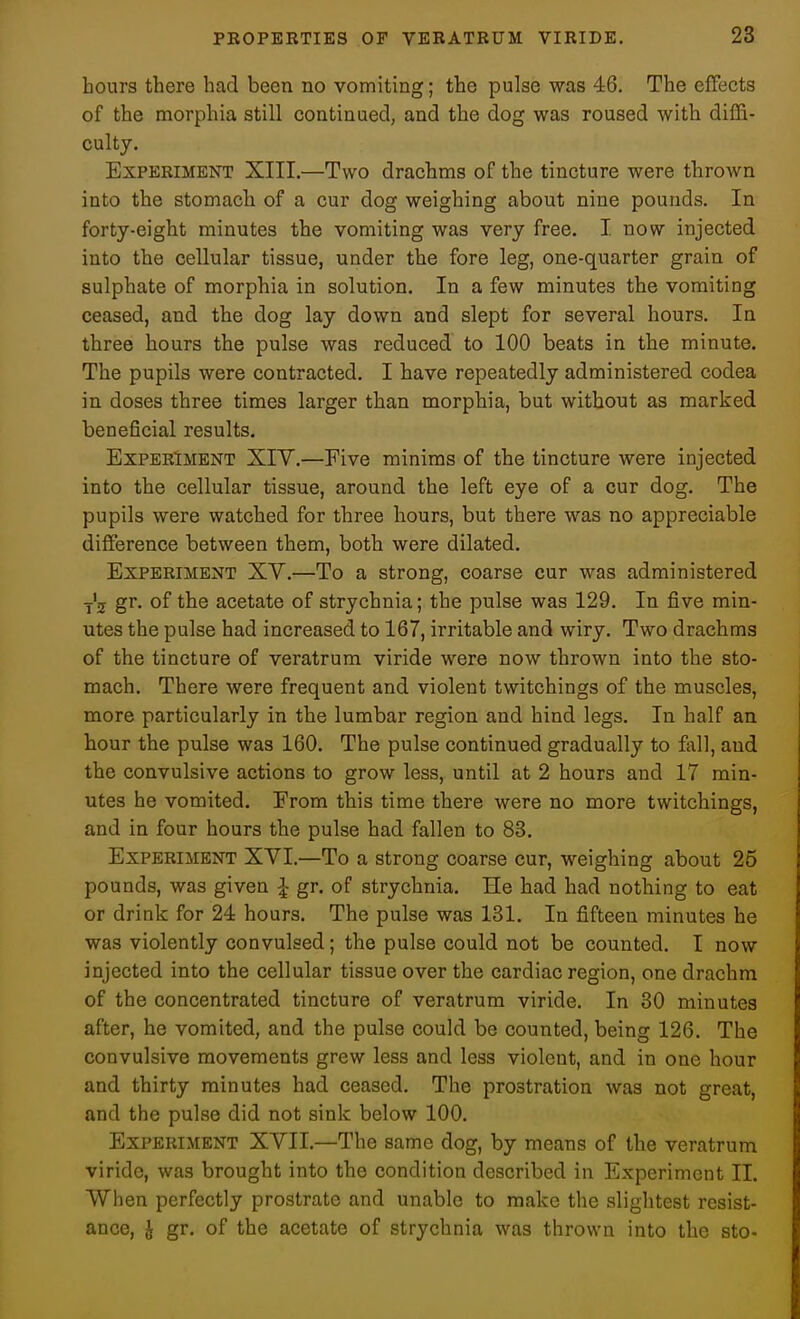 hours there had been no vomiting; the pulse was 46, The elFects of the morphia still continued, and the dog was roused with diffi- culty. Experiment XIII.—Two drachms of the tincture were thrown into the stomach of a cur dog weighing about nine pounds. In forty-eight minutes the vomiting was very free. I now injected into the cellular tissue, under the fore leg, one-quarter grain of sulphate of morphia in solution. In a few minutes the vomiting ceased, and the dog lay down and slept for several hours. In three hours the pulse was reduced to 100 beats in the minute. The pupils were contracted. I have repeatedly administered codea in doses three times larger than morphia, but without as marked beneficial results. Experiment XIV.—Five minims of the tincture were injected into the cellular tissue, around the left eye of a cur dog. The pupils were watched for three hours, but there was no appreciable difference between them, both were dilated. Experiment XV.—To a strong, coarse cur was administered y'j gr. of the acetate of strychnia; the pulse was 129. In five min- utes the pulse had increased to 167, irritable and wiry. Two drachms of the tincture of veratrum viride were now thrown into the sto- mach. There were frequent and violent twitchings of the muscles, more particularly in the lumbar region and hind legs. In half an hour the pulse was 160, The pulse continued gradually to fall, and the convulsive actions to grow less, until at 2 hours and 17 min- utes he vomited. From this time there were no more twitchings, and in four hours the pulse had fallen to 83. Experiment XVI.—To a strong coarse cur, weighing about 25 pounds, was given ^ gr. of strychnia. He had had nothing to eat or drink for 24 hours. The pulse was 131. In fifteen minutes he was violently convulsed; the pulse could not be counted. I now injected into the cellular tissue over the cardiac region, one drachm of the concentrated tincture of veratrum viride. In 30 minutes after, he vomited, and the pulse could be counted, being 126, The convulsive movements grew less and less violent, and in one hour and thirty minutes had ceased. The prostration was not great, and the pulse did not sink below 100, Experiment XVII,—The same dog, by means of the veratrum viride, was brought into the condition described in Experiment II. When perfectly prostrate and unable to make the slightest resist- ance, J gr. of the acetate of strychnia was thrown into the sto-