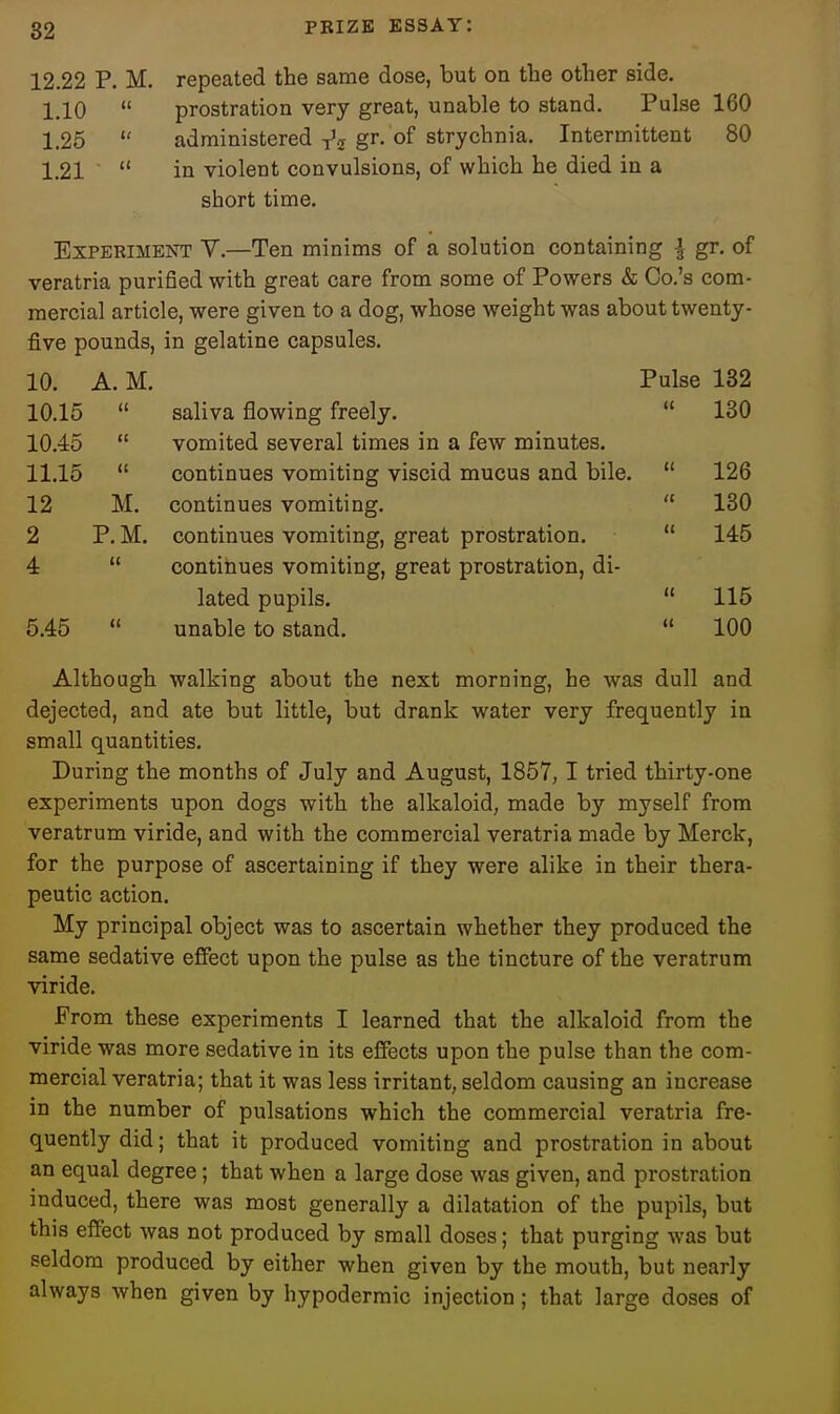 12.22 p. M. repeated the same dose, but on the other side. 1.10  prostration very great, unable to stand. Pulse 160 1.25  administered gr- of strychnia. Intermittent 80 1.21  in violent convulsions, of which he died in a short time. Experiment V.—Ten minims of a solution containing | gr. of veratria purified with great care from some of Powers & Co.'s com- mercial article, were given to a dog, whose weight was about twenty- five pounds, in gelatine capsules. 10. A. M. Pulse 182 10.15  saliva flowing freely.  130 10.45  vomited several times in a few minutes. 11.15  continues vomiting viscid mucus and bile.  126 12 M. continues vomiting.  130 2 P. M. continues vomiting, great prostration.  145 4  continues vomiting, great prostration, di- lated pupils.  115 5.45  unable to stand.  100 Although walking about the next morning, he was dull and dejected, and ate but little, but drank water very frequently in small quantities. During the months of July and August, 1857,1 tried thirty-one experiments upon dogs with the alkaloid, made by myself from veratrum viride, and with the commercial veratria made by Merck, for the purpose of ascertaining if they were alike in their thera- peutic action. My principal object was to ascertain whether they produced the same sedative effect upon the pulse as the tincture of the veratrum viride. From these experiments I learned that the alkaloid from the viride was more sedative in its effects upon the pulse than the com- mercial veratria; that it was less irritant, seldom causing an increase in the number of pulsations which the commercial veratria fre- quently did; that it produced vomiting and prostration in about an equal degree; that when a large dose was given, and prostration induced, there was most generally a dilatation of the pupils, but this effect was not produced by small doses; that purging was but seldom produced by either when given by the mouth, but nearly always when given by hypodermic injection; that large doses of