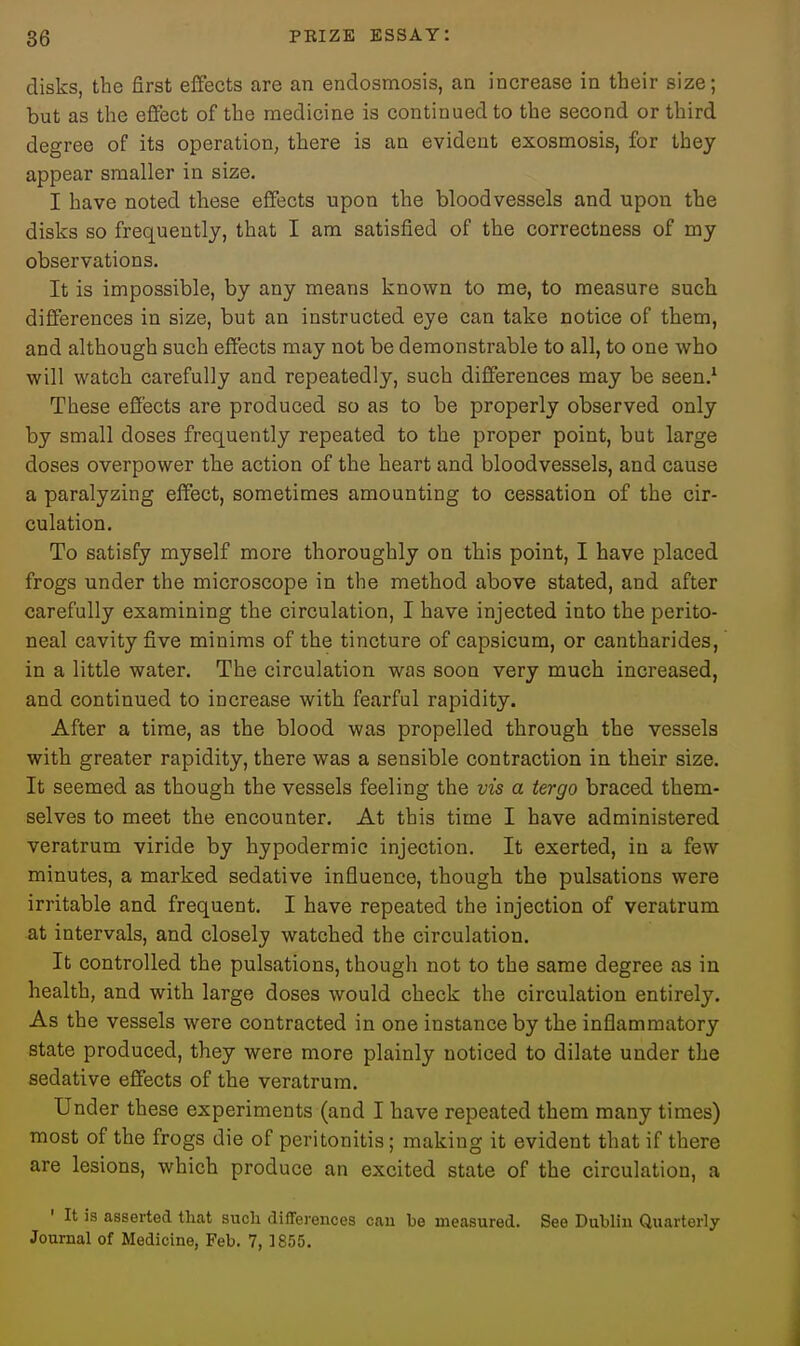 disks, the first effects are an endosmosis, an increase in their size; but as the eflfect of the medicine is continued to the second or third degree of its operation, there is an evident exosmosis, for they appear smaller in size. I have noted these effects upon the bloodvessels and upon the disks so frequently, that I am satisfied of the correctness of my observations. It is impossible, by any means known to me, to measure such differences in size, but an instructed eye can take notice of them, and although such effects may not be demonstrable to all, to one who will watch carefully and repeatedly, such differences may be seen.' These effects are produced so as to be properly observed only by small doses frequently repeated to the proper point, but large doses overpower the action of the heart and bloodvessels, and cause a paralyzing effect, sometimes amounting to cessation of the cir- culation. To satisfy myself more thoroughly on this point, I have placed frogs under the microscope in the method above stated, and after carefully examining the circulation, I have injected into the perito- neal cavity five minims of the tincture of capsicum, or cantharides, in a little water. The circulation was soon very much increased, and continued to increase with fearful rapidity. After a time, as the blood was propelled through the vessels with greater rapidity, there was a sensible contraction in their size. It seemed as though the vessels feeling the vis a iergo braced them- selves to meet the encounter. At this time I have administered veratrum viride by hypodermic injection. It exerted, in a few minutes, a marked sedative influence, though the pulsations were irritable and frequent. I have repeated the injection of veratrum at intervals, and closely watched the circulation. It controlled the pulsations, though not to the same degree as in health, and with large doses would check the circulation entirely. As the vessels were contracted in one instance by the inflammatory state produced, they were more plainly noticed to dilate under the sedative effects of the veratrum. Under these experiments (and I have repeated them many times) most of the frogs die of peritonitis; making it evident that if there are lesions, which produce an excited state of the circulation, a ' It is asserted that such differences can be measured. See Dublin Quarterly Journal of Medicine, Feb. 7, 1855.