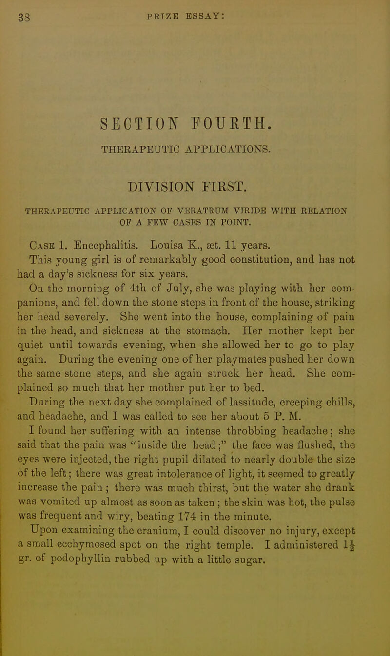 SECTION EOUETH. THEEAPEUTIC APPLICATIONS. DIVISION FIRST. THERAPEUTIC APPLICATION OP VERATRUM VIRIDE WITH RELATION OF A FEW CASES IN POINT, Case 1. Encephalitis. Louisa K., set. 11 years. This young girl is of remarkably good constitution, and has not had a day's sickness for six years. On the morning of 4th of July, she was playing with her com- panions, and fell down the stone steps in front of the house, striking her head severely. She went into the house, complaining of pain in the head, and sickness at the stomach. Her mother kept her quiet until towards evening, when she allowed her to go to play again. During the evening one of her playmates pushed her down the same stone steps, and she again struck her head. She com- plained so much that her mother put her to bed. During the next day she complained of lassitude, creeping chills, and headache, and I was called to see her about 5 P. M. I found her suffering with an intense throbbing headache; she said that the pain was inside the head; the face was jQushed, the eyes were injected, the right pupil dilated to nearly double the size of the left; there was great intolerance of light, it seemed to greatly increase the pain ; there was much thirst, but the water she drank was vomited up almost as soon as taken ; the skin was hot, the pulse was frequent and wiry, beating 174 in the minute. Upon examining the cranium, I could discover no injury, except a small ecchymosed spot on the right temple. I administered 1| gr. of podophyllin rubbed up with a little sugar.