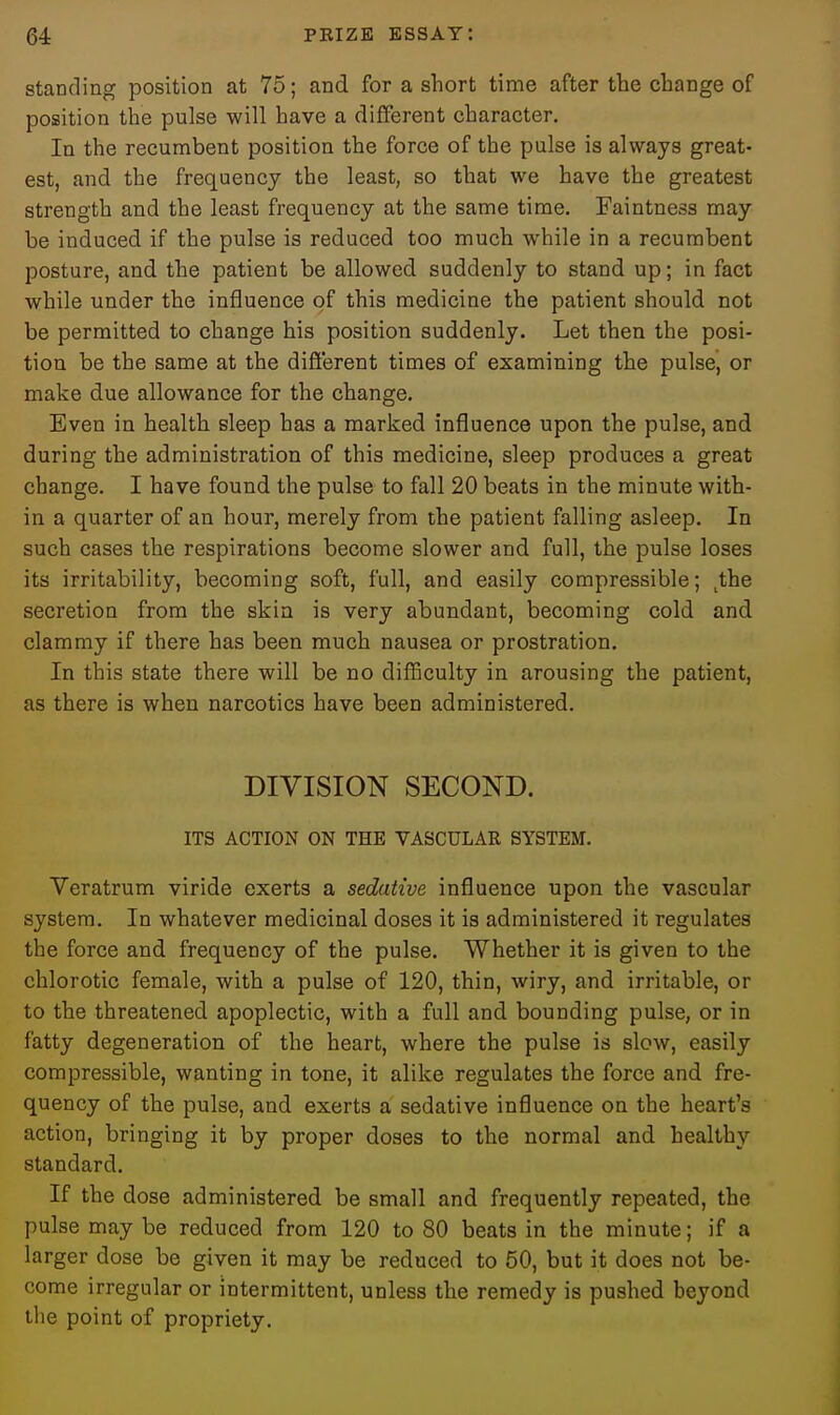 standing position at 75; and for a short time after the change of position the pulse will have a different character. In the recumbent position the force of the pulse is always great- est, and the frequency the least, so that we have the greatest strength and the least frequency at the same time. Faintness may be induced if the pulse is reduced too much while in a recumbent posture, and the patient be allowed suddenly to stand up; in fact while under the influence of this medicine the patient should not be permitted to change his position suddenly. Let then the posi- tion be the same at the difi'erent times of examining the pulse, or make due allowance for the change. Even in health sleep has a marked influence upon the pulse, and during the administration of this medicine, sleep produces a great change. I have found the pulse to fall 20 beats in the minute with- in a quarter of an hour, merely from the patient falling asleep. In such cases the respirations become slower and full, the pulse loses its irritability, becoming soft, full, and easily compressible; ,the secretion from the skin is very abundant, becoming cold and clammy if there has been much nausea or prostration. In this state there will be no diflSculty in arousing the patient, as there is when narcotics have been administered. DIVISION SECOND. ITS ACTION ON THE VASCULAR SYSTEM. Yeratrum viride exerts a sedative influence upon the vascular system. In whatever medicinal doses it is administered it regulates the force and frequency of the pulse. Whether it is given to the chlorotic female, with a pulse of 120, thin, wiry, and irritable, or to the threatened apoplectic, with a full and bounding pulse, or in fatty degeneration of the heart, where the pulse is slow, easily compressible, wanting in tone, it alike regulates the force and fre- quency of the pulse, and exerts a sedative influence on the heart's action, bringing it by proper doses to the normal and healthy standard. If the dose administered be small and frequently repeated, the pulse may be reduced from 120 to 80 beats in the minute; if a larger dose be given it may be reduced to 50, but it does not be- come irregular or intermittent, unless the remedy is pushed beyond the point of propriety.