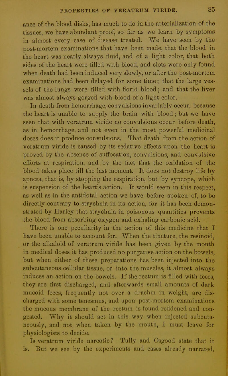 ance of the blood disks, has much to do in the arterialization of the tissues, we have abundant proof, so far as we learn by symptoms in almost every case of disease treated. We have seen by the post-mortem examinations that have been made, that the blood in the heart was nearly always fluid, and of a light color, that both sides of the heart were filled with blood, and clots were only found when death had been induced very slowly, or after the post-mortem examinations had been delayed for some time; that the large ves- sels of the lungs were filled with florid blood; and that the liver was almost always gorged with blood of a light color. In death from hemorrhage, convulsions invariably occur, because the heart is unable to supply the brain with blood; but we have seen that with veratrum viride no convulsions occur before death, as in hemorrhage, and not even in the most powerful medicinal doses does it produce convulsions. That death from the action of veratrum viride is caused by its sedative effects upon the heart is proved by the absence of suffocation, convulsions, and convulsive efforts at respiration, and by the fact that the oxidation of the blood takes place till the last moment. It does not destroy life by apncea, that is, by stopping the respiration, but by syncope, which is suspension of the heart's action. It would seem in this respect, as well as in the antidotal action we have before spoken of, to be directly contrary to strychnia in its action, for it has been demon- strated by Harley that strychnia in poisonous quantities prevents the blood from absorbing oxygen and exhaling carbonic acid. There is one peculiarity in the action of this medicine that I have been unable to account for. When the tincture, the resinoid, or the alkaloid of veratrum viride has been given by the mouth in medical doses it has produced no purgative action on the bowels, but when either of these preparations has been injected into the subcutaneous cellular tissue, or into the muscles, it almost always induces an action on the bowels. If the rectum is filled with feces, they are first discharged, and afterwards small amounts of dark mucoid feces, frequently not over a drachm in weight, are dis- charged with some tenesmus, and upon post-mortem examinations the mucous membrane of the rectum is found reddened and con- gested. Why it should act in this way when injected subcuta- neously, and not when taken by the mouth, I must leave for physiologists to decide. Is veratrum viride narcotic? Tully and Osgood state that it is. But wo see by the experiments and cases already narrated,