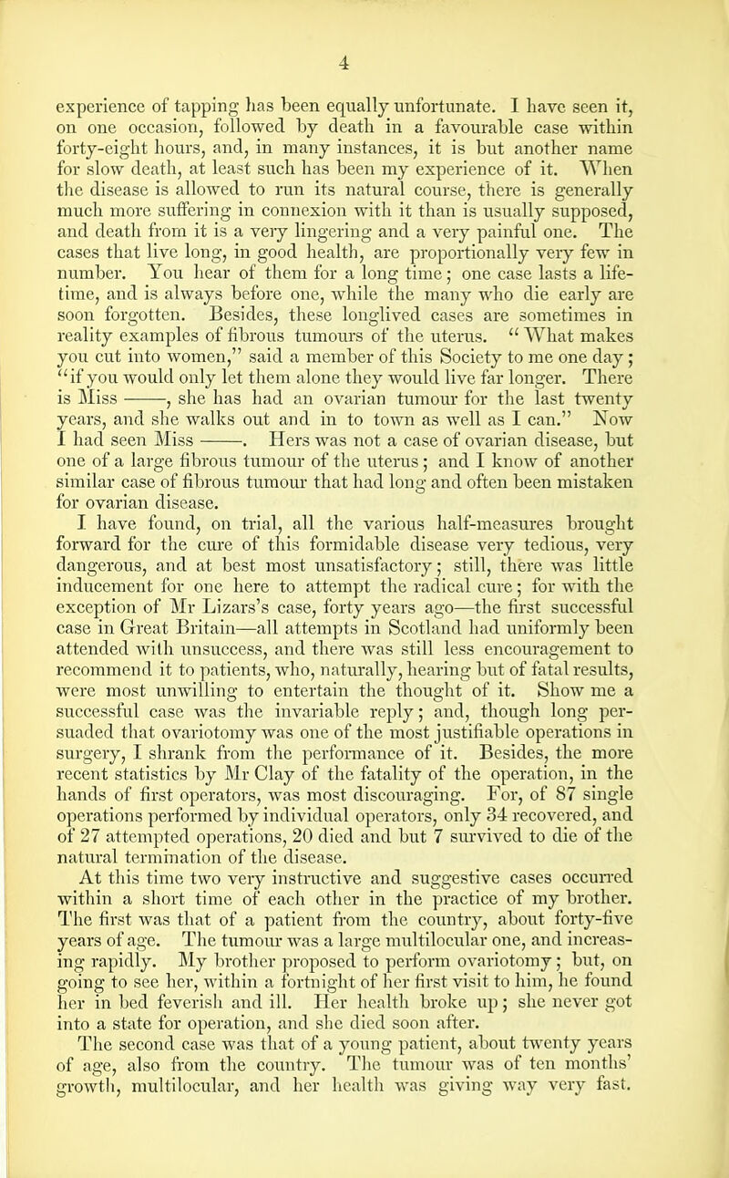 experience of tapping has been equally unfortunate. I have seen it, on one occasion, followed by death in a favourable case within forty-eight hours, and, in many instances, it is but another name for slow death, at least such has been my experience of it. When the disease is allowed to run its natural course, there is generally much more suffering in connexion with it than is usually supposed, and death from it is a very lingering and a very painful one. The cases that live long, in good health, are proportionally very few in number. You hear of them for a long time; one case lasts a life- time, and is always before one, while the many who die early are soon forgotten. Besides, these longlived cases are sometimes in reality examples of fibrous tumours of the uterus. What makes you cut into women, said a member of this Society to me one day ; if you would only let them alone they would live far longer. There is Miss , she has had an ovarian tumour for the last twenty years, and she walks out and in to town as well as I can. Now I had seen Miss . Hers was not a case of ovarian disease, but one of a large fibrous tumour of the uterus; and I know of another similar case of fibrous tumour that had long and often been mistaken for ovarian disease. I have found, on trial, all the various half-measures brought forward for the cure of this formidable disease very tedious, very dangerous, and at best most unsatisfactory; still, there was little inducement for one here to attempt the radical cure; for with the exception of Mr Lizars's case, forty years ago—the first successful case in Great Britain—all attempts in Scotland had uniformly been attended with unsuccess, and there was still less encouragement to recommend it to patients, who, naturally, hearing but of fatal results, were most unwilling to entertain the thought of it. Show me a successful case was the invariable reply; and, though long per- suaded that ovariotomy was one of the most justifiable operations in surgery, I shrank from the performance of it. Besides, the more recent statistics by Mr Clay of the fatality of the operation, in the hands of first operators, was most discouraging. For, of 87 single operations performed by individual operators, only 34 recovered, and of 27 attempted operations, 20 died and but 7 survived to die of the natural termination of the disease. At this time two very instructive and suggestive cases occurred within a short time of each other in the practice of my brother. The first was that of a patient from the country, about forty-five years of age. The tumour was a large multilocular one, and increas- ing rapidly. My brother proposed to perform ovariotomy; but, on going to see her, within a fortnight of her first visit to him, he found her in bed feverish and ill. Her health broke up; she never got into a state for operation, and she died soon after. The second case was that of a young patient, about twenty years of age, also from the country. The tumour was of ten months' growth, multilocular, and her health was giving way very fast.