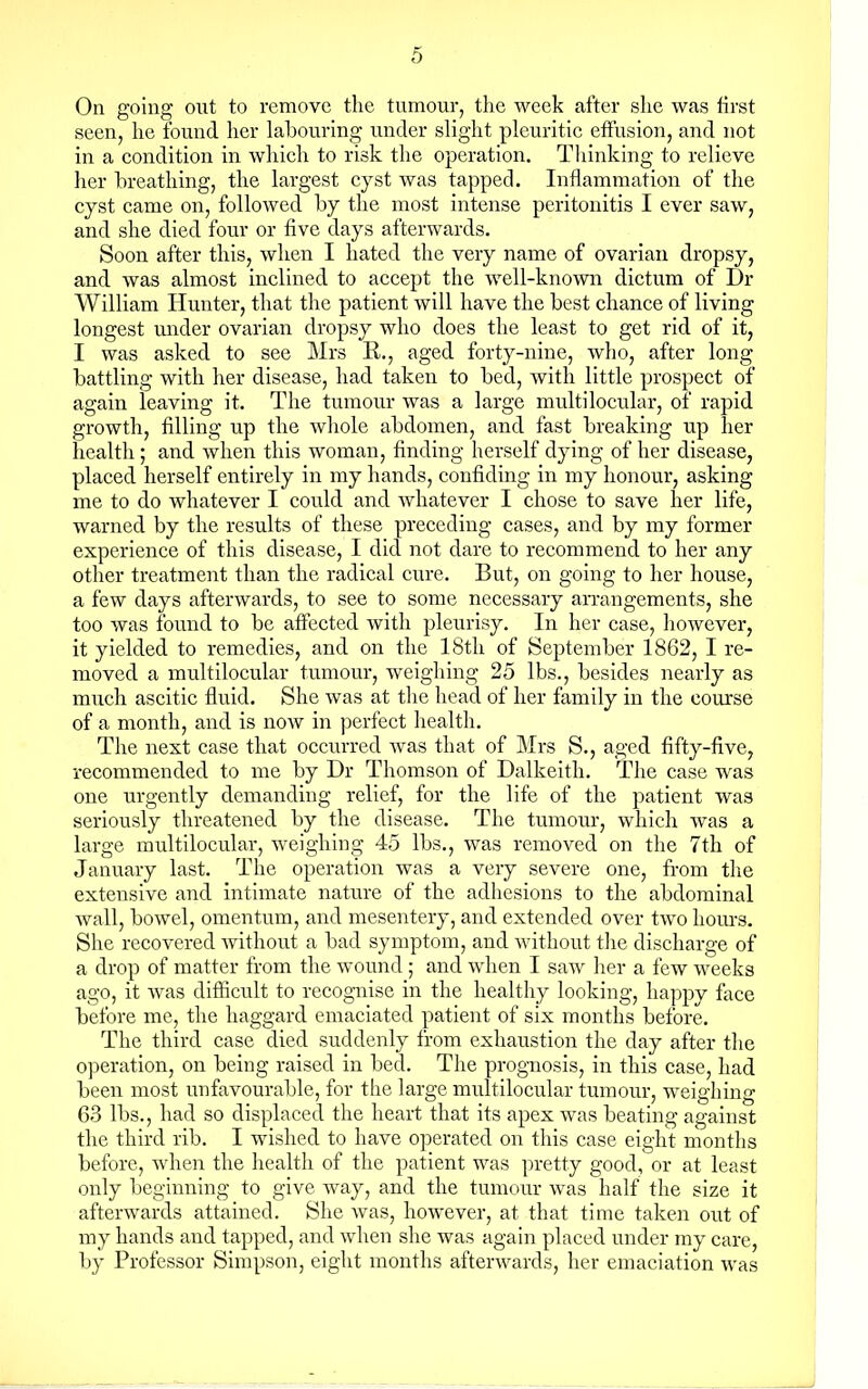 On going out to remove the tumour, the week after she was first seen, he found her labouring under slight pleuritic effusion, and not in a condition in which to risk the operation. Thinking to relieve her breathing, the largest cyst was tapped. Inflammation of the cyst came on, followed by the most intense peritonitis I ever saw, and she died four or five days afterwards. Soon after this, when I hated the very name of ovarian dropsy, and was almost inclined to accept the well-known dictum of Dr William Hunter, that the patient will have the best chance of living longest under ovarian dropsy who does the least to get rid of it, I was asked to see Mrs R., aged forty-nine, who, after long battling with her disease, had taken to bed, with little prospect of again leaving it. The tumour was a large multilocular, of rapid growth, filling up the whole abdomen, and fast breaking up her health; and when this woman, finding herself dying of her disease, placed herself entirely in my hands, confiding in my honour, asking me to do whatever I could and whatever I chose to save her life, warned by the results of these preceding cases, and by my former experience of this disease, I did not dare to recommend to her any other treatment than the radical cure. But, on going to her house, a few days afterwards, to see to some necessary arrangements, she too was found to be affected with pleurisy. In her case, however, it yielded to remedies, and on the 18th of September 1862, I re- moved a multilocular tumour, weighing 25 lbs., besides nearly as much ascitic fluid. She was at the head of her family in the course of a month, and is now in perfect health. The next case that occurred was that of Mrs S., aged fifty-five, recommended to me by Dr Thomson of Dalkeith. The case was one urgently demanding relief, for the life of the patient was seriously threatened by the disease. The tumour, which was a large multilocular, weighing 45 lbs., was removed on the 7th of January last. The operation was a very severe one, from the extensive and intimate nature of the adhesions to the abdominal wall, bowel, omentum, and mesentery, and extended over two hours. She recovered without a bad symptom, and without the discharge of a drop of matter from the wound; and when I saw her a few weeks ago, it was difficult to recognise in the healthy looking, happy face before me, the haggard emaciated patient of six months before. The third case died suddenly from exhaustion the day after the operation, on being raised in bed. The prognosis, in this case, had been most unfavourable, for the large multilocular tumour, weighing 63 lbs., had so displaced the heart that its apex was beating against the third rib. I wished to have operated on this case eight months before, when the health of the patient was pretty good, or at least only beginning to give way, and the tumour was half the size it afterwards attained. She was, however, at that time taken out of my hands and tapped, and when she was again placed under my care, by Professor Simpson, eight months afterwards, her emaciation was