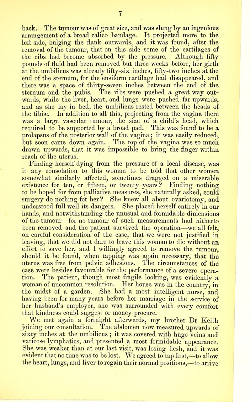 back. The tumour was of great size, and was slung by an ingenious arrangement of a broad calico bandage. It projected more to the left side, bulging the flank outwards, and it was found, after the removal of the tumour, that on this side some of the cartilages of the ribs had become absorbed by the pressure. Although fifty pounds of fluid had been removed but three weeks before, her girth at the umbilicus was already fifty-six inches, fifty-two inches at the end of the sternum, for the ensiform cartilage had disappeared, and there was a space of thirty-seven inches between the end of the sternum and the pubis. The ribs were pushed a great way out- wards, while the liver, heart, and lungs were pushed far upwards, and as she lay in bed, the umbilicus rested between the heads of the tibiae. In addition to all this, projecting from the vagina there was a large vascular tumour, the size of a child's head, which required to be supported by a broad pad. This was found to be a prolapsus of the posterior wall of the vagina; it was easily reduced^ but soon came down again. The top of the vagina was so much drawn upwards, that it was impossible to bring the finger within reach of the uterus. Finding herself dying from the pressure of a local disease, was it any consolation to this woman to be told that other women somewhat similarly affected, sometimes dragged on a miserable existence for ten, or fifteen, or twenty years ? Finding nothing to be hoped for from palliative measures, she naturally asked, could surgery do nothing for her ? She knew all about ovariotomy, and understood full well its dangers. She placed herself entirely in our hands, and notwithstanding the unusual and formidable dimensions of the tumour—for no tumour of such measurements had hitherto been removed and the patient survived the operation—we all felt, on careful consideration of the case, that we were not justified in leaving, that we did not dare to leave this woman to die without an effort to save her, and I willingly agreed to remove the tumour, should it be found, when tapping was again necessary, that the uterus was free from pelvic adhesions. The circumstances of the case were besides favourable for the performance of a severe opera- tion. The patient, though most fragile looking, was evidently a woman of uncommon resolution. Her house was in the country, in the midst of a garden. She had a most intelligent nurse, and having been for many years before her marriage in the service of her husband's employer, she was surrounded with every comfort that kindness could suggest or money procure. We met again a fortnight afterwards, my brother Dr Keith joining our consvdtation. The abdomen now measured upwards of sixty inches at the umbilicus ; it was covered with huge veins and varicose lymphatics, and presented a most formidable appearance. She was weaker than at our last visit, was losing flesh, and it was evident that no time was to be lost. We agreed to tap first,—to allow the heart, lungs, and liver to regain their normal positions,—to arrive