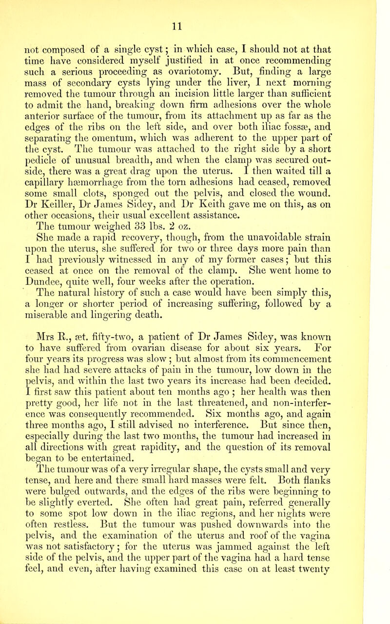 not composed of a single cyst; in which case, I should not at that time have considered myself justified in at once recommending such a serious proceeding as ovariotomy. But, finding a large mass of secondary cysts lying under the liver, I next morning removed the tumour through an incision little larger than sufficient to admit the hand, breaking down firm adhesions over the whole anterior surface of the tumour, from its attachment up as far as the edges of the ribs on the left side, and over both iliac fossae, and separating the omentum, which was adherent to the upper part of the cyst. The tumour was attached to the right side by a short pedicle of unusual breadth, and when the clamp was secured out- side, there was a great drag upon the uterus. I then waited till a capillary haemorrhage from the torn adhesions had ceased, removed some small clots, sponged out the pelvis, and closed the wound. Dr Keiller, Dr James Sidey, and Dr Keith gave me on this, as on other occasions, their usual excellent assistance. The tumour weighed 33 lbs. 2 oz. She made a rapid recovery, though, from the unavoidable strain upon the uterus, she suffered for two or three days more pain than I had previously witnessed in any of my former cases; but this ceased at once on the removal of the clamp. She went home to Dundee, quite well, four weeks after the operation. The natural history of such a case would have been simply this, a longer or shorter period of increasing suffering, followed by a miserable and lingering death. Mrs R., pet. fifty-two, a patient of Dr James Sidey, was known to have suffered from ovarian disease for about six years. For four years its progress was slow ; but almost from its commencement she had had severe attacks of pain in the tumour, low down in the pelvis, and within the last two years its increase had been decided. I first saw this patient about ten months ago ; her health was then pretty good, her life not in the last threatened, and non-interfer- ence was consequently recommended. Six months ago, and again three months ago, I still advised no interference. But since then, especially during the last two months, the tumour had increased in all directions with great rapidity, and the question of its removal began to be entertained. The tumour was of a very irregular shape, the cysts small and very tense, and here and there small hard masses were felt. Both flanks were bulged outwards, and the edges of the ribs were beginning to be slightly everted. She often had great pain, referred generally to some spot low down in the iliac regions, and her nights were often restless. But the tumour was pushed downwards into the pelvis, and the examination of the uterus and roof of the vagina was not satisfactory; for the uterus was jammed against the left side of the pelvis, and the upper part of the vagina had a hard tense feel, and even, after having examined this case on at least twenty