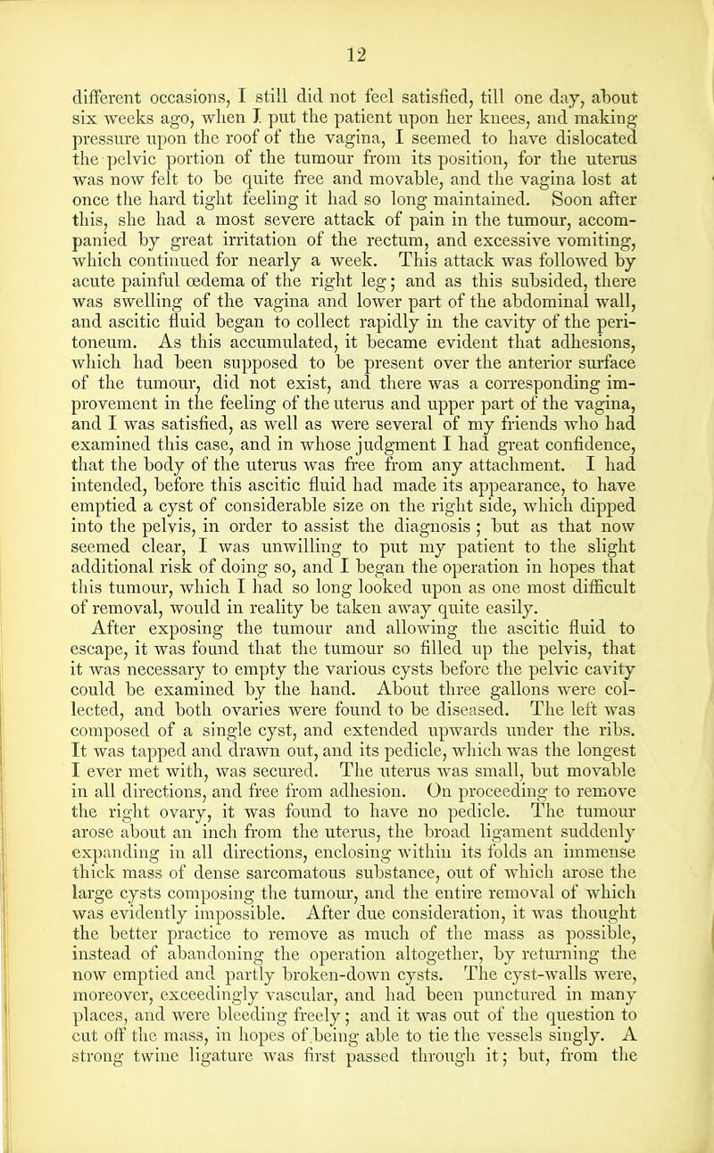 different occasions, I still did not feel satisfied, till one day, about six weeks ago, when J. put the patient upon her knees, and making- pressure upon the roof of the vagina, I seemed to have dislocated the pelvic portion of the tumour from its position, for the uterus was now felt to be quite free and movable, and the vagina lost at once the hard tight feeling it had so long maintained. Soon after this, she had a most severe attack of pain in the tumour, accom- panied by great irritation of the rectum, and excessive vomiting, which continued for nearly a week. This attack was followed by acute painful oedema of the right leg; and as this subsided, there was swelling of the vagina and lower part of the abdominal wall, and ascitic fluid began to collect rapidly in the cavity of the peri- toneum. As this accumulated, it became evident that adhesions, which had been supposed to be present over the anterior surface of the tumour, did not exist, and there was a corresponding im- provement in the feeling of the uterus and upper part of the vagina, and I was satisfied, as well as were several of my friends who had examined this case, and in whose judgment I had great confidence, that the body of the uterus was free from any attachment. I had intended, before this ascitic fluid had made its appearance, to have emptied a cyst of considerable size on the right side, which dipped into the pelvis, in order to assist the diagnosis ; but as that now seemed clear, I was unwilling to put my patient to the slight additional risk of doing so, and I began the operation in hopes that this tumour, which I had so long looked upon as one most difficult of removal, would in reality be taken away quite easily. After exposing the tumour and allowing the ascitic fluid to escape, it was found that the tumour so filled up the pelvis, that it was necessary to empty the various cysts before the pelvic cavity could be examined by the hand. About three gallons were col- lected, and both ovaries were found to be diseased. The left was composed of a single cyst, and extended upwards under the ribs. It was tapped and drawn out, and its pedicle, which was the longest I ever met with, was secured. The uterus was small, but movable in all directions, and free from adhesion. On proceeding to remove the right ovary, it was found to have no pedicle. The tumour arose about an inch from the uterus, the broad ligament suddenly expanding in all directions, enclosing within its folds an immense thick mass of dense sarcomatous substance, out of which arose the large cysts composing the tumour, and the entire removal of which was evidently impossible. After due consideration, it was thought the better practice to remove as much of the mass as possible, instead of abandoning the operation altogether, by returning the now emptied and partly broken-down cysts. The cyst-walls were, moreover, exceedingly vascular, and had been punctured in many places, and were bleeding freely; and it was out of the question to cut off the mass, in hopes of .being able to tie the vessels singly. A strong twine ligature was first passed through it; but, from the