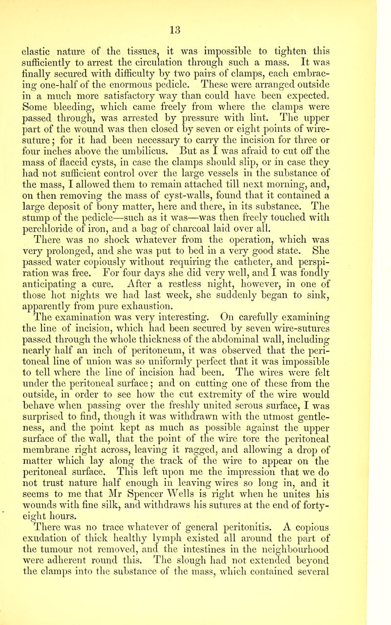 elastic nature of the tissues, it was impossible to tighten this sufficiently to arrest the circulation through such a mass. It was finally secured with difficulty by two pairs of clamps, each embrac- ing one-half of the enormous pedicle. These were arranged outside in a much more satisfactory way than could have been expected. Some bleeding, which came freely from where the clamps were passed through, was arrested by pressure with lint. The upper part of the wound was then closed by seven or eight points of wire- suture ; for it had been necessary to carry the incision for three or four inches above the umbilicus. But as I was afraid to cut off the mass of flaccid cysts, in case the clamps should slip, or in case they had not sufficient control over the large vessels in the substance of the mass, I allowed them to remain attached till next morning, and, on then removing the mass of cyst-walls, found that it contained a large deposit of bony matter, here and there, in its substance. The stump of the pedicle—such as it was—was then freely touched with perchloride of iron, and a bag of charcoal laid over all. There was no shock whatever from the operation, which was very prolonged, and she was put to bed in a very good state. She passed water copiously without requiring the catheter, and perspi- ration was free. For four days she did very well, and I was fondly anticipating a cure. After a restless night, however, in one of those hot nights we had last week, she suddenly began to sink, apparently from pure exhaustion. The examination was very interesting. On carefully examining the line of incision, which had been secured by seven wire-sutures passed through the whole thickness of the abdominal wall, including nearly half an inch of peritoneum, it was observed that the peri- toneal line of union was so uniformly perfect that it was impossible to tell where the line of incision had been. The wires were felt under the peritoneal surface; and on cutting one of these from the outside, in order to see how the cut extremity of the wire would behave when passing over the freshly united serous surface, I was surprised to find, though it was withdrawn with the utmost gentle- ness, and the point kept as much as possible against the upper surface of the wall, that the point of the wire tore the peritoneal membrane right across, leaving it ragged, and allowing a drop of matter which lay along the track of the wire to appear on the peritoneal surface. This left upon me the impression that we do not trust nature half enough in leaving wires so long in, and it seems to me that Mr Spencer Wells is right when he unites his wounds with fine silk, and withdraws his sutures at the end of forty- eight hours. There was no trace whatever of general peritonitis. A copious exudation of thick healthy lymph existed all around the part of the tumour not removed, and the intestines in the neighbourhood were adherent round this. The slough had not extended beyond the clamps into the substance of the mass, which contained several