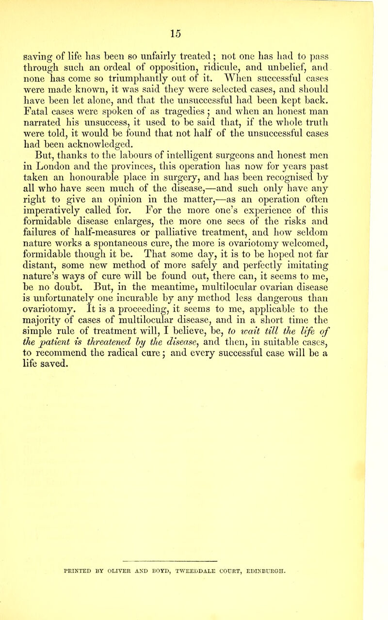 saving of life has been so unfairly treated; not one has had to pass through such an ordeal of opposition, ridicule, and unbelief, and none has come so triumphantly out of it. When successful cases were made known, it was said they were selected cases, and should have been let alone, and that the unsuccessful had been kept back. Fatal cases were spoken of as tragedies ; and Avhen an honest man narrated his unsuccess, it used to be said that, if the whole truth were told, it would be found that not half of the unsuccessful cases had been acknowledged. But, thanks to the labours of intelligent surgeons and honest men in London and the provinces, this operation has now for years past taken an honourable place in surgery, and has been recognised by all who have seen much of the disease,—and such only have any right to give an opinion in the matter,—as an operation often imperatively called for. For the more one's experience of this formidable disease enlarges, the more one sees of the risks and failures of half-measures or palliative treatment, and how seldom nature works a spontaneous cure, the more is ovariotomy welcomed, formidable though it be. That some day, it is to be hoped not far distant, some new method of more safely and perfectly imitating nature's ways of cure will be found out, there can, it seems to me, be no doubt. But, in the meantime, multilocular ovarian disease is unfortunately one incurable by any method less dangerous than ovariotomy. It is a proceeding, it seems to me, applicable to the majority of cases of multilocular disease, and in a short time the simple rule of treatment will, I believe, be, to wait till the life of the patient is threatened by the disease^ and then, in suitable cases, to recommend the radical cure; and every successful case will be a life saved. PRINTED BY OLIVER AND BOYD, TWEEDDALE COURT, EDINBURGH.
