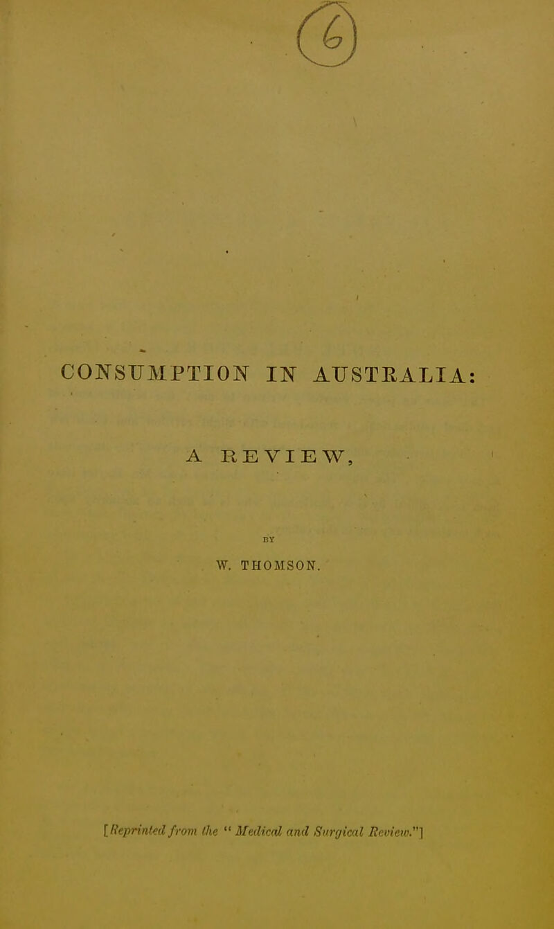 CONSUMPTION IN AUSTRALIA A REVIEW, BY W. THOMSON. [Reprinted from (he  Medical and Surgical Review.]