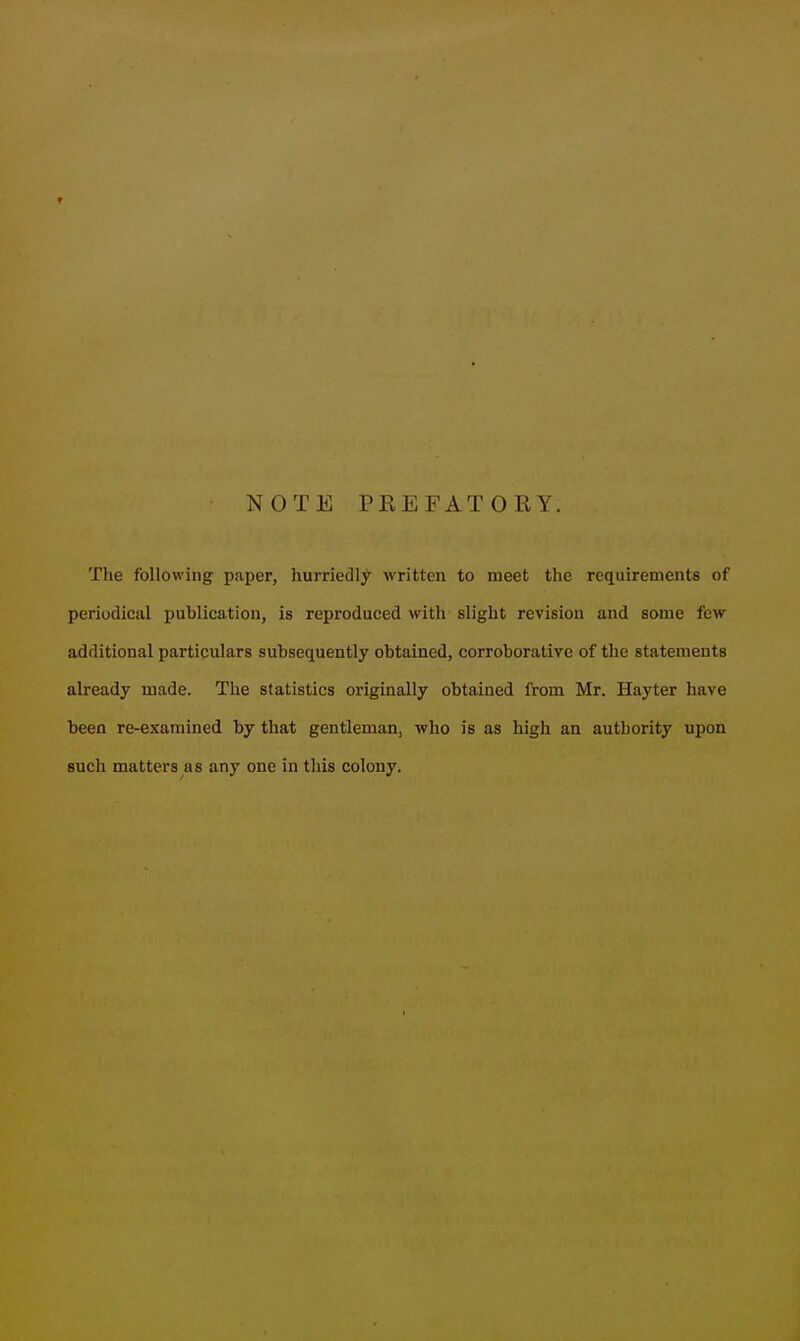 NOTE PEEFATORY. The following paper, hurriedly Avritten to meet the requirements of periodical publication, is reproduced with slight revision and some few additional particulars subsequently obtained, corroborative of the statements already made. The statistics originally obtained from Mr. Hayter have been re-examined by that gentleman, who is as high an authority upon such matters as any one in this colony.
