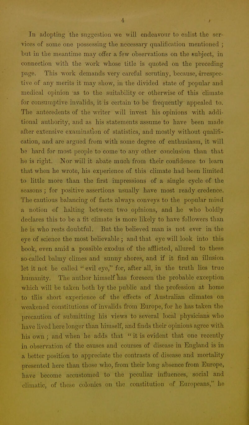 In adopting the suggestion we will endeavour to enlist the ser- vices of some one possessing the necessaiy qualific.ition mentioned ; but in the meantime may offer a few observations on the subject, in connection with the work whose title is quoted on the preceding page. This work demands very careful scrutiny, because, irresjjec- tive of any merits it may show, in tlie divided state of popular and medical opinion as to the suitability or otherwise of this climate for consumptive invalids, it is certain to be frequently appealed to. The antecedents of the writer will invest his opinions with addi- tional authority, and as his statements assume to have been made after extensive examination of statistics, and mostly without qualifi- cation, and are argued from with some degree of enthusiasm, it will be hard for most people to come to any other conclusion than that he is right. Nor will it abate much from their confidence to learn that when he wrote, his experience of this climate had been limited to little more than the first impressions of a single cycle of the seasons ; for positive assertions usually have most ready credence. The cautious balancing of facts always conveys to the popular mind a notion of haltuig between two opinions, and he who boldly declares this to be a fit climate is more likely to have followers than he is who rests doubtful. But the believed man is not ever in the eye of science the most believable ; and that eye will look into this book, even amid a possible exodus of the afflicted, allured to these so-called balmy climes and sunny shores, and if it find an illusion let it not be called  evil eye, for, after all, in the truth lies true humanity. The author himself lias foreseen the probable exception which will be taken both by the public and the profession at home to this short experience of the effects of Australian climates on weakened con.stitutions of invalids from Europe, for he has taken the precaution of submitting his views to several loctd physicians who liave lived here longer than himself, and finds their opinion.s agree with his own; and when he adds that  it is evident that one recently in observation of the causes and courses of disease in England is in a better position to appreciate the contrasts of disesise and mortality presented here than those who, from their long absence from Europe, liave become accustomed to the peculiar influences, social and climatic, of these colonics on the constitution of Europeans, he
