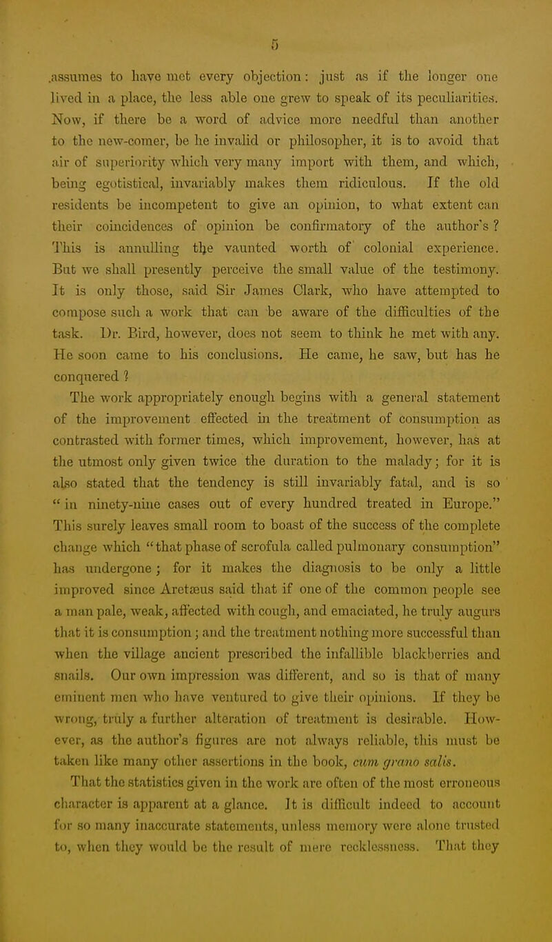 .assumes to have met every objection: just as if the longer one lived in a place, the less able one grew to speak of its peculiarities. Now, if there be a word of advice more needful than another to the new-comer, be he invalid or philosopher, it is to avoid that air of superiority which very many import with them, and wliich, being egotistical, invariably makes them ridiculous. If the old residents be incompetent to give an opinion, to what extent can their comcidences of opinion be confirmatory of the author's ? This is annulling tlje vaunted worth of colonial experience. But we shall presently perceive the small value of the testimony. It is only those, said Sir James Clark, who have attempted to compose such a work that can be aware of the difficulties of the task. Dr. Bird, however, does not seem to think he met with .any. He soon came to his conclusions. He came, he saw, but has he conquered 1 The work appropriately enough begins with a general statement of the improvement effected in the treatment of consumption as contrasted with former times, which improvement, however, has at the utmost only given twice the duration to the malady; for it is also stated that the tendency is still invariably fatal, and is so  in ninety-nuie cases out of every hundred treated in Europe. This surely leaves small room to boast of the success of the complete change which that phase of scrofula called pulmonary coasumption has imdergone; for it makes the diagnosis to be only a little improved since AretjBus sa,id that if one of the common people see a man pale, weak, affected with cough, and emaciated, he truly augurs that it is consumption; and the treatment nothing moi'e successful than when the village ancient prescribed the infallible blackl)erries and snails. Our own impression was different, and so is that of many eminent men who have ventured to give theu- opinions. If they bo wrong, triily a further alteration of treatment is desirable. How- ever, as the author's figures are not alw.ays reliable, this must be taken like many other assertions in the book, mm, gmno salts. That the statistics given in the work are often of the most erroneous character is apparent at a glance. Jt is difficult indeed to account for so many inaccurate statements, unless memory were alone trusted to, when they would be the result of mere recklessness. That they