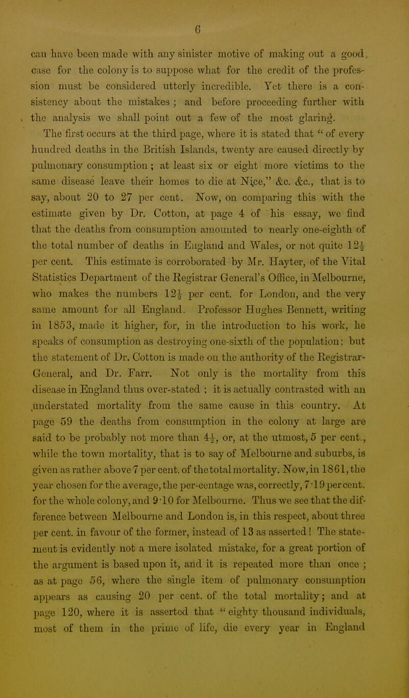 can have been made with auy sinister motive of making out a good. case for the colony is to suppose what for the credit of the profes- sion must be considered utterly incredible. Yet there is a con- sistency about the mistakes ; and before proceeding farther with the analysis we shall point out a few of the most glaring. The first occurs at the third page, where it is stated that  of every hundred deaths in the British Islands, twenty are caused directly by ljulmonary consumption ; at least six or eight more victims to tlie same disease leave their homes to die at Ni,ce, &c. &c., that is to say, about 20 to 27 per cent. Now, on comparing this with the estimate given by Dr. Cotton, at page 4 of his essay, we find that the deaths from consumption amounted to nearly one-eighth of the total number of deaths in England and Wales, or not quite 12^ per cent. This estimate is corroborated by Mr. Hayter, of the Vital Statistics Department of the Registrar General's Office, in Melbourne, who makes the numbers 12| per cent, for London, and the very same amount for all England. Professor Hughes Bennett, writing in 1853, made it higher, for, in the introduction to his work, he speaks of consumption as destroying one-sixth of the population: but the statement of Dr. Cotton is made on the authority of the Registrar- General, and Dr. Farr. Not only is the mortality from this disease in England thus over-stated ; it is actually contrasted with an .understated mortality from the same cause in this country. At page 59 the deaths from consumption in the colony at large are said to be probably not more than i^, or, at the utmost, 5 per cent., while the town mortality, that is to say of Melbourne and suburbs, is given as rather above 7 per cent, of the total mortality. Now,in 1861,the year chosen for the average, the per-centage was, correctly, 7 •! 9 per cent, for the whole colony, and 9-10 for Melbourne. Thus we see that the dif- ference between Melbourne and London is, in this respect, about three per cent, in favour of the former, instead of 13 as asserted! The state- ment is evidently not a mere isolated mistake, for a great portion of the argument is based upon it, and it is repeated more than once ; as at page 56, where the single item of pulmonary consumption appears as causing 20 per cent, of the total mortdity; and at page 120, where it is asserted that '• eighty thousand individuals, most of them in the prime of life, die every year in England