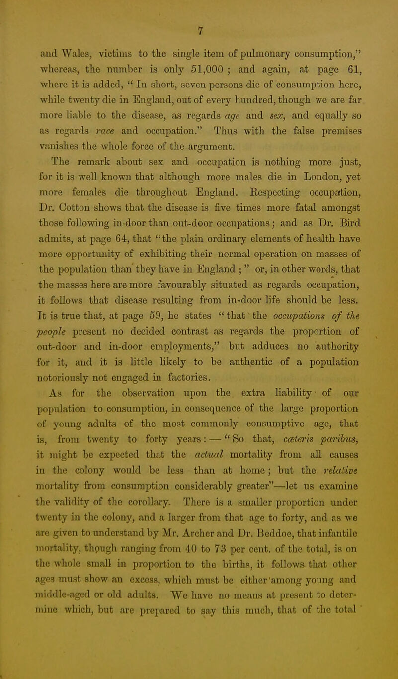 and Wales, victims to the single item of pulmonary consumption, whereas, the number is only 51,000 ; and again, at page 61, where it is added,  In short, seven persons die of consumption here, while twenty die in England, out of every hundred, though we are far more liable to the disease, as regards age and sex, and equally so as regards race and occupation. Thus with the false premises vanishes the whole force of the argument. The remark about sex and occupation is nothing more just, for it is well known that although more males die in London, yet more females die throughout England. Respecting occupaitiou, Dr. Cotton shows that the disease is five times more fatal amongst those following in-door than out-door occupations; and as Dv. Bird admits, at page 64, that the plain ordinary elements of health have more opjiortimity of exhibiting their normal operation on masses of the population than they have in England ;  or, in other words, that the masses here are more favourably situated as regards occupation, it follows that disease resulting from in-door life should be less. It is true that, at page 59, he states  that' the occupations of the 2)eople present no decided contrast as regards the proportion of out-door and in-door employments, but adduces no authority for it, and it is little likely to be authentic of a population notoriously not engaged in factories. As for the observation upon the extra liability of our population to consumption, in consequence of the large proportion of young adults of the most commonly consumptive age, that is, from twenty to forty years: — So that, cceteris paribus, it might be expected that the actiial mortality from all causes in the colony would be less than at home; but the relaiive mortality from consumption considerably greater—let us examine the validity of the corollary. There is a smaller proportion under twenty in the colony, and a larger from that age to forty, and as we are given to understand by Mr. Archer and Dr. Beddoe, that infantile mortality, though ranging from 40 to 73 per cent, of the total, is on the whole small in proportion to the births, it follows that other ages must show an excess, which must be either 'among young and middle-aged or old adults. We have no means at present to deter- n\ine which, but are prepared to say this much, that of the total '
