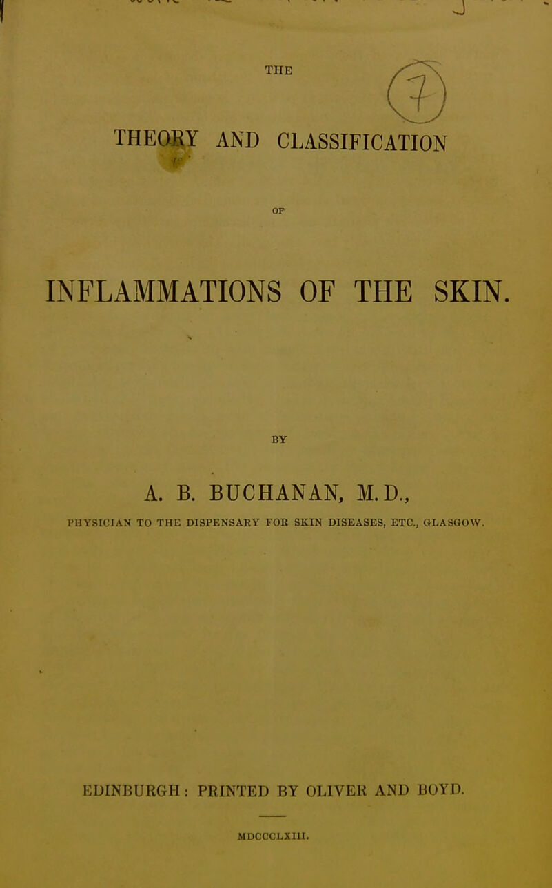 THE THEORY AND CLASSIFICATION OP INFLAMMATIONS OF THE SKIN, BY A. B. BUCHANAN, M.D., PHYSICIAN TO THE DISPENSARY FOB SKIN DISEASES, ETC., GLASGOW. EDINBURGH : PRINTED BY OLIVER AND BOYD. MDCCCLXIII.