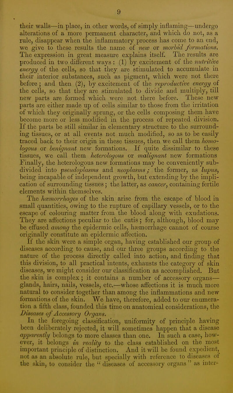 their walls—in place, in other words, of simply inflaming—undergo alterations of a more permanent character, and which do not, as a rule, disappear when the inflammatory process has come to an end, we give to these results the name of neio or morbid formations. The expression in great measure explains itself. The results are produced in two diftcrent ways : (1) by excitement of the nutritive energy of the cells, so that tliey are stimulated to accumulate in their interior substances, such as pigment, which were not there before; and then (2), by excitement of the reproductive energy of the cells, so that they are stimulated to divide and multiply, till new parts are formed which were not there before. These new parts are either made up of cells similar to those from the irritation of which they originally sprung, or the cells composing them have become more or less modified in the process of repeated division. If the parts be still similar in elementary structure to the suiTOund- ing tissues, or at all events not much modified, so as to be easily traced back to their origin in these tissues, then we call them liomo- logous or benignant new formations. If quite dissimilar to these tissues, we call them heterologous or malignant new formations Finally, the heterologous new formations may be conveniently sub- divided into pseudojjlasms and neoplasms; the former, as lupus, being incapable of independent growth, but extending by tlie impli- cation of siuTounding tissues; the latter, as cancer, containing fertile elements within themselves. The haimorrhages of the skin arise from the escape of blood in small quantities, owing to the ruptm-e of capillary vessels, or to the escape of colom*ing matter from the blood along with exudations. They are aftections peculiar to the cutis ; for, although, blood may be effused among the epidermic cells, haemorrhage cannot of course originally constitute an epidermic affection. If the skin were a simple organ, having established oiu- group of diseases according to cause, and our three groups according to the nature of the process dii'ectly called into action, and finding that this division, to all practical intents, exhausts the category of skin diseases, we might consider our classification as accomplished. But the skin is complex; it contains a number of accessory organs— glands, hairs, nails, vessels, etc.—whose affections it is much more natural to consider together than among the inflammations and new formations of the skin. We have, therefore, added to our enumera- tion a fifth class, founded this time on anatomical considerations, the Diseases of Access07y Organs. In the foregoing classification, uniformity of principle having been deliberately rejected, it will sometimes happen that a disease ajjparently belongs to more classes than one. In such a case, how- ever, it belongs in reality to the class established on the most important princijdc of distinction. And it will be found expedient, not as an absolute rule, but specially with reference to diseases of the skin, to consider the  diseases of accessory organs  as inter-