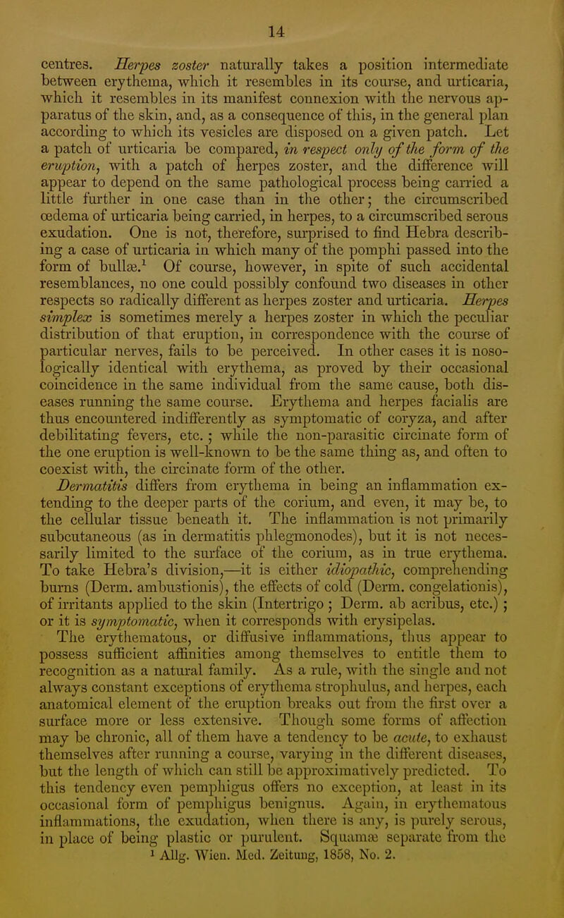 centres. Herpes zoster naturally takes a position intermediate between erythema, which it resembles in its coui'se, and urticaria, which it resembles in its manifest connexion with the nervous ap- paratus of the skin, and, as a consequence of this, in the general plan according to which its vesicles are disposed on a given patch. Let a patch of urticaria be compared, in respect only of the form of the eruption, with a patch of herpes zoster, and the difference Avill appear to depend on the same pathological process being canied a little further in one case than in tlie other; the circumscribed oedema of urticaria being carried, in herpes, to a circumscribed serous exudation. One is not, therefore, surprised to find Hebra describ- ing a case of urticaria in which many of the pomphi passed into the form of bullte.^ Of course, however, in spite of such accidental resemblances, no one could possibly confound two diseases in other respects so radically different as herpes zoster and urticaria. Herpes simplex is sometimes merely a herpes zoster in which the peculiar distribution of that eruption, in correspondence with the course of particular nerves, fails to be perceived. In other cases it is noso- logically identical with erythema, as proved by their occasional coincidence in the same individual from the same cause, both dis- eases running the same course. Erythema and herpes facialis are thus encountered indifferently as symptomatic of coryza, and after debilitating fevers, etc. ; while the non-parasitic circinate form of the one eruption is well-known to be the same thing as, and often to coexist with, the circinate form of the other. Dermatitis differs from erythema in being an inflammation ex- tending to the deeper parts of the corium, and even, it may be, to the cellular tissue beneath it. The inflammation is not primarily subcutaneous (as in dermatitis phlegmonodes), but it is not neces- sarily limited to the surface of the corium, as in true erythema. To take Hebra's division,—it is either idiopathic, comprehending bums (Derm, ambustionis), the effects of cold (Derm, congelationis), of irritants applied to the skin (Intertrigo ; Derm, ab acribus, etc.) ; or it is symptomatic, when it corresponds with erysipelas. The erythematous, or diffusive inflammations, thus appear to possess sufficient affinities among themselves to entitle them to recognition as a natural family. As a rule, witli the single and not always constant exceptions of erythema strophulus, and herpes, each anatomical element of tlie eruption breaks out from the first over a surface more or less extensive. Though some forms of affection may be chronic, all of them have a tendency to be acute, to exhaust themselves after rumiing a course, varying in the different diseases, but the length of which can still be approximativcly predicted. To this tendency even pemphigus offers no exception, at least in its occasional form of pemphigus benignus. Again, in erythematous inflammations, the exudation, when there is any, is purely serous, in place of being plastic or purulent. Squamaj separate from the